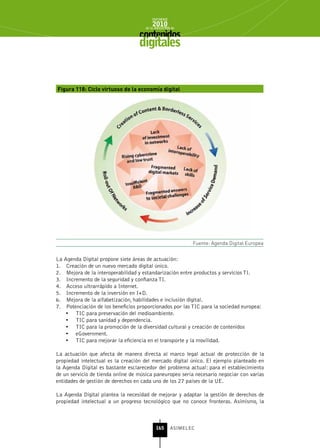 INFORME
                                         2010
                                     de la INDUSTRIA de



                                   digitales


Figura 118: Ciclo virtuoso de la economía digital




                                                           Fuente: Agenda Digital Europea


La Agenda Digital propone siete áreas de actuación:
1. Creación de un nuevo mercado digital único.
2. Mejora de la interoperabilidad y estandarización entre productos y servicios TI.
3. Incremento de la seguridad y confianza TI.
4. Acceso ultrarrápido a Internet.
5. Incremento de la inversión en I+D.
6. Mejora de la alfabetización, habilidades e inclusión digital.
7. Potenciación de los beneficios proporcionados por las TIC para la sociedad europea:
   •	 TIC para preservación del medioambiente.
   •	 TIC para sanidad y dependencia.
   •	 TIC para la promoción de la diversidad cultural y creación de contenidos
   •	 eGovernment.
   •	 TIC para mejorar la eficiencia en el transporte y la movilidad.

La actuación que afecta de manera directa al marco legal actual de protección de la
propiedad intelectual es la creación del mercado digital único. El ejemplo planteado en
la Agenda Digital es bastante esclarecedor del problema actual: para el establecimiento
de un servicio de tienda online de música paneuropeo sería necesario negociar con varias
entidades de gestión de derechos en cada uno de los 27 países de la UE.

La Agenda Digital plantea la necesidad de mejorar y adaptar la gestión de derechos de
propiedad intelectual a un progreso tecnológico que no conoce fronteras. Asimismo, la



                                           165      ASIMELEC
 