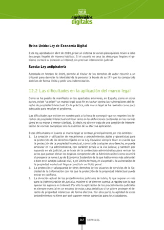 INFORME
                                             2010
                                         de la INDUSTRIA de



                                      digitales


reino unido: Ley de Economía Digital

Esta ley, aprobada en abril de 2010, prevé un sistema de avisos para quienes lleven a cabo
descargas ilegales de manera habitual. Si el usuario no cesa las descargas ilegales el go-
bierno cortará su conexión a Internet, sin precisar intervención judicial.

suecia: Ley antipiratería

Aprobada en febrero de 2009, permite al titular de los derechos de autor recurrir a un
tribunal para desvelar la identidad de la persona (a través de su IP) que ha compartido
archivos de forma ilícita y pedir una indemnización.


12.2 Las dificultades en la aplicación del marco legal
Como se ha puesto de manifiesto en los apartados anteriores, en España, como en otros
países, existe “a priori” un marco legal cuyo fin es luchar contra las vulneraciones del de-
recho de propiedad intelectual. En la práctica, este marco legal se ha revelado como poco
adecuado para resolver el problema.

Las dificultades que existen en nuestro país a la hora de conseguir que se respeten los de-
rechos de propiedad intelectual estriban tanto en las definiciones contenidas en las normas
como en su mayor o menor claridad. Es decir, no sólo se trata de una cuestión de interpre-
tación de normas complejas sino la cuestión de su efectiva aplicación.

Estas dificultades en cuanto al marco legal se centran, principalmente, en tres ámbitos:
1. La creación y utilización de mecanismos y procedimientos ágiles y garantistas para
    la protección de los derechos fijados en la Ley. Conviene siempre tener en cuenta que
    la protección de la propiedad intelectual, como la de cualquier otro derecho, se puede
    articular en vía administrativa, con carácter previo a la vía judicial, y también por
    supuesto en vía judicial, ya se trate de la contencioso-administrativa para revisar los
    actos que puedan dictar los órganos competentes de la Administración (como ocurrirá
    si prospera la nueva Ley de Economía Sostenible de la que hablaremos más adelante)
    o bien en el ámbito judicial civil, o, en último término, en vía penal si la vulneración de
    la propiedad intelectual llega a constituir un ilícito penal.
2. La protección y salvaguarda de otros derechos de los usuarios de servicios de la So-
    ciedad de la Información con los que la protección de la propiedad intelectual puede
    entrar en conflicto.
3. La duración actual de los procedimientos judiciales de tutela, lo que supone un reto
    para la Administración de Justicia, máxime si se tiene en cuenta la rapidez con la que
    operan los agentes en Internet. Por ello la agilización de los procedimientos judiciales
    es siempre esencial en un entorno de estas características si se quiere proteger el de-
    recho de propiedad intelectual de forma efectiva. Por otra parte, la agilidad de estos
    procedimientos no tiene por qué suponer menos garantías para los ciudadanos.




                                               167      ASIMELEC
 