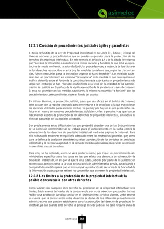12.2.1 Creación de procedimientos judiciales ágiles y garantistas

El texto refundido de la Ley de Propiedad Intelectual en su Libro III, Título I, recoge las
diversas acciones y procedimientos que se pueden emprender para la protección de los
derechos de propiedad intelectual. En este sentido, el artículo 141 de la citada ley expresa
que “en caso de infracción o cuando exista temor racional y fundado de que ésta va a pro-
ducirse de modo inminente, la autoridad judicial podrá decretar, a instancia de los titulares
de los derechos reconocidos en esta Ley, las medidas cautelares que, según las circunstan-
cias, fuesen necesarias para la protección urgente de tales derechos”. Las medidas caute-
lares son un procedimiento en sí mismo “de urgencia” en la medida en que no requieren un
análisis detenido sobre el fondo de la cuestión planteada y por tanto un procedimiento más
largo. Sin embargo se han revelado insuficientes a la vista de la realidad de la Adminis-
tración de justicia en España y de la rápida evolución de la piratería a través de Internet.
Si esto ha ocurrido con las medidas cautelares, lo mismo ha ocurrido “a fortiori” con los
procedimientos correspondientes sobre el fondo del asunto.

En último término, la protección judicial, para que sea eficaz en el ámbito de Internet,
debe actuar con la rapidez necesaria para enfrentarse a la velocidad a la que evolucionan
los servicios utilizados para acciones ilícitas, lo que hoy por hoy no es una pretensión rea-
lista en el marco de nuestros procedimientos judiciales civiles o penales. Hay que buscar
mecanismos rápidos de protección de los derechos de propiedad intelectual, sin excluir ni
eliminar garantías de los posibles afectados.

Son precisamente estas dificultades las que pretendió abordar una de las Subcomisiones
de la Comisión Interministerial de trabajo para el asesoramiento en la lucha contra la
vulneración de los derechos de propiedad intelectual mediante páginas de Internet. Para
ello ha buscado encontrar el equilibrio adecuado entre las necesarias garantías que, como
para la defensa de cualquier otro derecho, exige la protección de los derechos de propiedad
intelectual y la necesaria agilidad en la toma de medidas adecuadas para evitar las lesiones
irreversibles a estos derechos.

Para ello, se ha inclinado, como se verá posteriormente, por crear un procedimiento ad-
ministrativo específico para los casos en los que exista una denuncia de vulneración de
propiedad intelectual, en el que se ejerza una tutela judicial por parte de la jurisdicción
contencioso administrativa a la vista de una decisión administrativa previa, autorizando o
denegando las medidas para que se interrumpa la prestación de servicios de la Sociedad de
la Información o para que se retiren los contenidos que vulneren la propiedad intelectual.

12.2.2 Los límites a la protección de la propiedad intelectual: la
posible concurrencia con otros derechos

Como sucede con cualquier otro derecho, la protección de la propiedad intelectual tiene
límites, básicamente derivados de la concurrencia con otros derechos que pueden incluso
recibir una protección jurídica similar en el ordenamiento jurídico vigente. Debe tenerse
en cuenta que la concurrencia entre derechos se deriva de los diferentes procedimientos
administrativos que puedan establecerse para la protección del derecho de propiedad in-
telectual, ya que cuando este derecho se protege en sede judicial no cabe ninguna duda de



                               ASIMELEC 168
 