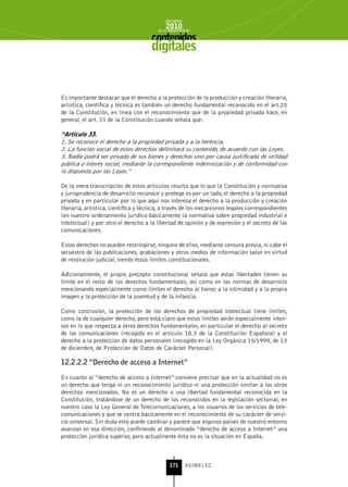INFORME
                                             2010
                                         de la INDUSTRIA de



                                      digitales


Es importante destacar que el derecho a la protección de la producción y creación literaria,
artística, científica y técnica es también un derecho fundamental reconocido en el art.20
de la Constitución, en línea con el reconocimiento que de la propiedad privada hace, en
general, el art. 33 de la Constitución cuando señala que:

“Artículo 33.
1. Se reconoce el derecho a la propiedad privada y a la herencia.
2. La función social de estos derechos delimitará su contenido, de acuerdo con las Leyes.
3. Nadie podrá ser privado de sus bienes y derechos sino por causa justificada de utilidad
pública o interés social, mediante la correspondiente indemnización y de conformidad con
lo dispuesto por las Leyes.”

De la mera transcripción de estos artículos resulta que lo que la Constitución y normativa
y jurisprudencia de desarrollo reconoce y protege es por un lado, el derecho a la propiedad
privada y en particular por lo que aquí nos interesa el derecho a la producción y creación
literaria, artística, científica y técnica, a través de los mecanismos legales correspondientes
(en nuestro ordenamiento jurídico básicamente la normativa sobre propiedad industrial e
intelectual) y por otro el derecho a la libertad de opinión y de expresión y el secreto de las
comunicaciones.

Estos derechos no pueden restringirse, ninguno de ellos, mediante censura previa, ni cabe el
secuestro de las publicaciones, grabaciones y otros medios de información salvo en virtud
de resolución judicial, siendo éstos límites constitucionales.

Adicionalmente, el propio precepto constitucional señala que estas libertades tienen su
límite en el resto de los derechos fundamentales, así como en las normas de desarrollo
mencionando especialmente como límites el derecho al honor, a la intimidad y a la propia
imagen y la protección de la juventud y de la infancia.

Como conclusión, la protección de los derechos de propiedad intelectual tiene límites,
como la de cualquier derecho, pero está claro que estos límites serán especialmente inten-
sos en lo que respecta a otros derechos fundamentales, en particular el derecho al secreto
de las comunicaciones (recogido en el artículo 18.3 de la Constitución Española) y el
derecho a la protección de datos personales (recogido en la Ley Orgánica 15/1999, de 13
de diciembre, de Protección de Datos de Carácter Personal).

12.2.2.2 “Derecho de acceso a Internet”

En cuanto al “derecho de acceso a Internet” conviene precisar que en la actualidad no es
un derecho que tenga ni un reconocimiento jurídico ni una protección similar a los otros
derechos mencionados. No es un derecho o una libertad fundamental reconocida en la
Constitución, tratándose de un derecho de los reconocidos en la legislación sectorial, en
nuestro caso la Ley General de Telecomunicaciones, a los usuarios de los servicios de tele-
comunicaciones y que se centra básicamente en el reconocimiento de su carácter de servi-
cio universal. Sin duda esto puede cambiar y parece que algunos países de nuestro entorno
avanzan en esa dirección, confiriendo al denominado “derecho de acceso a Internet” una
protección jurídica superior, pero actualmente ésta no es la situación en España.



                                               171      ASIMELEC
 