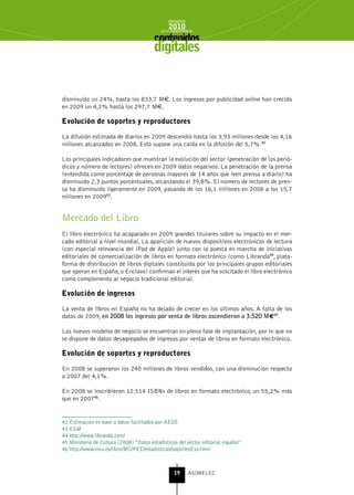 INFORME
                                                2010
                                            de la INDUSTRIA de



                                         digitales


disminuido un 24%, hasta los 833,7 M€. Los ingresos por publicidad online han crecido
en 2009 un 4,2% hasta los 297,7 M€.

Evolución de soportes y reproductores

La difusión estimada de diarios en 2009 descendió hasta los 3,93 millones desde los 4,16
millones alcanzados en 2008. Esto supone una caída en la difusión del 5,7%.42

Los principales indicadores que muestran la evolución del sector (penetración de los perió-
dicos y número de lectores) ofrecen en 2009 datos negativos. La penetración de la prensa
(entendida como porcentaje de personas mayores de 14 años que leen prensa a diario) ha
disminuido 2,3 puntos porcentuales, alcanzando el 39,8%. El número de lectores de pren-
sa ha disminuido ligeramente en 2009, pasando de los 16,1 millones en 2008 a los 15,7
millones en 200943.


Mercado del Libro
El libro electrónico ha acaparado en 2009 grandes titulares sobre su impacto en el mer-
cado editorial a nivel mundial. La aparición de nuevos dispositivos electrónicos de lectura
(con especial relevancia del iPad de Apple) junto con la puesta en marcha de iniciativas
editoriales de comercialización de libros en formato electrónico (como Libranda44, plata-
forma de distribución de libros digitales constituida por los principales grupos editoriales
que operan en España, o Enclave) confirman el interés que ha suscitado el libro electrónico
como complemento al negocio tradicional editorial.

Evolución de ingresos

La venta de libros en España no ha dejado de crecer en los últimos años. A falta de los
datos de 2009, en 2008 los ingresos por venta de libros ascendieron a 3.520 M€45.

Los nuevos modelos de negocio se encuentran en plena fase de implantación, por lo que no
se dispone de datos desagregados de ingresos por ventas de libros en formato electrónico.

Evolución de soportes y reproductores

En 2008 se superaron los 240 millones de libros vendidos, con una disminución respecto
a 2007 del 4,1%.

En 2008 se inscribieron 12.514 ISBNs de libros en formato electrónico, un 55,2% más
que en 200746.


42 Estimación en base a datos facilitados por AEDE
43 EGM
44 http://www.libranda.com/
45 Ministerio de Cultura (2008) “Datos estadísticos del sector editorial español”
46 http://www.mcu.es/libro/MC/PEE/estadisticas/soportesEvo.html



                                                   19      ASIMELEC
 