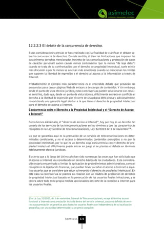 12.2.2.3 El debate de la concurrencia de derechos

Estas consideraciones previas se han realizado con la finalidad de clarificar el debate so-
bre la concurrencia de derechos. En este sentido, si bien las limitaciones que imponen los
dos primeros derechos mencionados (secreto de las comunicaciones y protección de datos
de carácter personal) suelen causar menos controversia (por lo menos “de lege data”)
cuando se trata de su confrontación con el derecho de propiedad intelectual, suele existir
más discusión o por lo menos se suscitan más emociones cuando se mencionan los límites
que suponen la libertad de expresión o el derecho al acceso a la información a través de
Internet.

Probablemente el ejemplo más característico es el encendido debate que provocan las
propuestas para cerrar páginas Web de enlaces a descargas de contenidos. Y sin embargo,
desde el punto de vista técnico-jurídico, estas controversias pueden solucionarse con relati-
va sencillez, dado que, desde un punto de vista técnico, díficilmente entrará en conflicto el
derecho a la libertad de expresión por el cierre de una página Web pirata y, adicionalmente,
no existiendo una garantía legal similar a la que tiene el derecho de propiedad intelectual
para el derecho de acceso a Internet.
Concurrencia entre el Derecho a la Propiedad Intelectual y el “Derecho de Acceso
a Internet”

Como hemos adelantado, el “derecho de acceso a Internet”, hoy por hoy, es un derecho del
usuario de los servicios de las telecomunicaciones en los términos y con las características
recogidos en la Ley General de Telecomunicaciones, Ley 32/2003 de 3 de noviembre136.

Lo que se garantiza aquí es la prestación de un servicio de telecomunicaciones en deter-
minadas condiciones, y no el acceso a determinados contenidos protegidos o no por la
propiedad intelectual, por lo que es un derecho cuya concurrencia con el derecho de pro-
piedad intelectual difícilmente puede entrar en juego si se plantea el debate en términos
estrictamente técnico-jurídicos.

Es cierto que a lo largo del último año han sido numerosas las voces que han solicitado que
el acceso a Internet sea considerado un derecho básico de los ciudadanos. Esta considera-
ción estaría encaminada a limitar la aplicación de procedimientos administrativos, como el
recogido en la legislación francesa, que puedan llevar a cortar el acceso a Internet a aque-
llos usuarios que se considere que están vulnerando el derecho de propiedad intelectual. En
este caso la controversia se plantea en relación con un modelo de protección de derechos
de propiedad intelectual basado en la persecución de los usuarios finales infractores, y se
centra sobre todo en la propia medida sancionadora de corte de la conexión a Internet para
los usuarios finales.



136 La Ley 32/2003, de 3 de noviembre, General de Telecomunicaciones, recoge el término acceso
funcional a Internet como prestación incluida dentro del servicio universal, conjunto definido de servi-
cios cuya prestación se garantiza para todos los usuarios finales con independencia de su localización
geográfica, con una calidad determinada y a un precio asequible.



                                    ASIMELEC 172
 