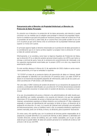 INFORME
                                             2010
                                         de la INDUSTRIA de



                                      digitales


Concurrencia entre el Derecho a la Propiedad Intelectual y el Derecho a la
Protección de Datos Personales

En relación con el derecho a la protección de los datos personales, este derecho sí puede
colisionar con las medidas que se adopten para proteger el derecho de propiedad intelec-
tual en la medida en que para ello pueda ser necesario conocer el dato de la dirección IP de
un proveedor de servicios o, sobre todo, de un usuario final. Esto puede suceder en vía civil
o en vía penal ya que como hemos visto la vulneración de la propiedad intelectual puede
suponer un ilícito civil o penal.

El principal aspecto ligado al derecho relacionado con la protección de datos personales es
la consideración que en el marco jurídico español (y europeo) tiene la dirección IP como
un dato de carácter personal.

Efectivamente, si se considera, como hace la Agencia Española de Protección de Datos,
que la dirección IP es un dato de carácter personal estará sujeto a la LOPD y por tanto su
entrega a solicitud de parte, fuera de la existencia de consentimiento del interesado o de
los supuestos expresamente autorizados por la propia LOPD o en otra Ley, requerirá de
autorización judicial.

En este sentido, destaca el informe de 12 de septiembre de 2003 citado en varias resolu-
ciones posteriores, en el que se señalaba lo siguiente:

“El TCP/IP se trata de un protocolo básico de transmisión de datos en Internet, donde
cada ordenador se identifica con una dirección IP numérica única. Las redes TCP/IP se
basan en la transmisión de paquetes pequeños de información, cada una de los cuales con-
tiene una dirección IP del emisor y del destinatario.

Por otro lado, el DNS (sistema de nombre de dominio) es un mecanismo de asignación de
nombres a ordenadores identificados con una dirección IP. Ciertas herramientas existentes
en la red permiten encontrar el enlace entre el nombre de dominio y la empresa o el par-
ticular.

A su vez, los proveedores de acceso a Internet y los administradores de redes locales pue-
den identificar por medios razonables a los usuarios de Internet a los que han asignado
direcciones IP. Un proveedor de acceso a Internet que tiene un contrato con un abonado a
Internet, normalmente mantiene un fichero histórico con la dirección IP (fija o dinámica)
asignada, el número de identificación del suscriptor, la fecha la hora y la duración de la
asignación de dirección. Es más, si el usuario de Internet está utilizando una red pública
de telecomunicaciones, como un teléfono móvil o fijo, la compañía telefónica registrará el
número marcado, junto con la fecha, la hora y la duración, para la posterior facturación.

En estos casos, ello significa que, con la asistencia de terceras partes responsables de la
asignación, se puede identificar a un usuario de Internet, es decir, obtener su identidad civil
(nombre dirección, número de teléfono, etc), por medios razonables, con lo que no cabe
duda de que se puede hablar de datos de carácter personal en el sentido de la letra a) del
artículo 3 de la Ley 15/1999.



                                               173      ASIMELEC
 