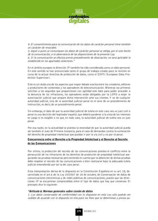 INFORME
                                            2010
                                        de la INDUSTRIA de



                                     digitales


4. El consentimiento para la comunicación de los datos de carácter personal tiene también
un carácter de revocable.
5. Aquel a quien se comuniquen los datos de carácter personal se obliga, por el solo hecho
de la comunicación, a la observancia de las disposiciones de la presente Ley.
6. Si la comunicación se efectúa previo procedimiento de disociación, no será aplicable lo
establecido en los apartados anteriores.”

En el ámbito europeo la dirección IP también ha sido considerada como un dato personal.
En este sentido se han pronunciado tanto el grupo de trabajo creado para la revisión en
curso de la actual directiva de protección de datos, como el EDPS (European Data Pro-
tection Supervisor).

Este es sin duda uno de los aspectos que mayor debate suscita entre los creadores, editores
y productores de contenidos y los operadores de telecomunicación. Mientras los primeros
solicitan a los segundos que proporcionen con agilidad este dato para poder proceder a
la denuncia de los infractores, los operadores están obligados por la LOPD a exigir la
autorización judicial que ampare dicha intervención ante sus clientes. Y no de cualquier
autoridad judicial, sino de la autoridad judicial penal en el seno de un procedimiento de
instrucción, es decir, de un procedimiento penal.

Sin embargo, el dato de que la autoridad judicial de tutela en este caso sea un juez civil o
penal es una decisión del legislador español, que deberá ponderar a la vista de los intereses
en juego si es exigible o no que, en todo caso, la autoridad judicial de tutela sea un juez
penal.

Por esa razón, en la actualidad se plantea la necesidad de que la autoridad judicial pueda
ser también el Juez de Primera Instancia, para el caso de demandas contra la vulneración
del derecho de propiedad intelectual que puedan ir por la vía civil y no por la penal.
Concurrencia entre el Derecho a la Propiedad Intelectual y el Derecho al secreto
de las Comunicaciones

Por último, la protección del secreto de las comunicaciones plantea el conflicto entre la
persecución de los infractores de los derechos de protección de propiedad intelectual ase-
gurando las pruebas necesarias pero teniendo en cuenta que la obtención de dichas pruebas
debe respetar el secreto de las comunicaciones o bien realizarse bajo la adecuada tutela
judicial entendiendo por tal la del Juez penal.

Esta interpretación deriva de lo dispuesto en la Constitución Española en su art. 18, de-
sarrollado en el art.6 de la Ley 25/2007 de 18 de octubre, de Conservación de datos de
comunicaciones electrónicas y de redes públicas de comunicaciones, puesto que las direc-
ciones IP se encuentran comprendidas entre el tipo de datos que hay que conservar. El
precepto dice lo siguiente:

“Artículo 6. normas generales sobre cesión de datos
1. Los datos conservados de conformidad con lo dispuesto en esta Ley sólo podrán ser
cedidos de acuerdo con lo dispuesto en ella para los fines que se determinan y previa au-



                                              175      ASIMELEC
 