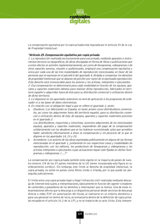 INFORME
                                            2010
                                        de la INDUSTRIA de



                                     digitales


La compensación equitativa por la copia privada está regulada por el artículo 25 de la Ley
de Propiedad Intelectual:

“Artículo 25. Compensación equitativa por copia privada.
1. La reproducción realizada exclusivamente para uso privado, mediante aparatos o instru-
mentos técnicos no tipográficos, de obras divulgadas en forma de libros o publicaciones que
a estos efectos se asimilen reglamentariamente, así como de fonogramas, videogramas o de
otros soportes sonoros, visuales o audiovisuales, originará una compensación equitativa y
única por cada una de las tres modalidades de reproducción mencionadas, en favor de las
personas que se expresan en el párrafo b del apartado 4, dirigida a compensar los derechos
de propiedad intelectual que se dejaran de percibir por razón de la expresada reproducción.
Este derecho será irrenunciable para los autores y los artistas, intérpretes o ejecutantes.
2. Esa compensación se determinará para cada modalidad en función de los equipos, apa-
ratos y soportes materiales idóneos para realizar dicha reproducción, fabricados en terri-
torio español o adquiridos fuera de éste para su distribución comercial o utilización dentro
de dicho territorio.
3. Lo dispuesto en los apartados anteriores no será de aplicación a los programas de orde-
nador ni a las bases de datos electrónicas.
4. En relación con la obligación legal a que se refiere el apartado 1, serán:
a. Deudores: Los fabricantes en España, en tanto actúen como distribuidores comercia-
     les, así como los adquirentes fuera del territorio español, para su distribución comer-
     cial o utilización dentro de éste, de equipos, aparatos y soportes materiales previstos
     en el apartado 2.
     Los distribuidores, mayoristas y minoristas, sucesivos adquirentes de los mencionados
     equipos, aparatos y soportes materiales, responderán del pago de la compensación
     solidariamente con los deudores que se los hubieran suministrado, salvo que acrediten
     haber satisfecho efectivamente a éstos la compensación y sin perjuicio de lo que se
     dispone en los apartados 14, 15 y 20.
b. Acreedores: Los autores de las obras explotadas públicamente en alguna de las formas
     mencionadas en el apartado 1, juntamente en sus respectivos casos y modalidades de
     reproducción, con los editores, los productores de fonogramas y videogramas y los
     artistas intérpretes o ejecutantes cuyas actuaciones hayan sido fijadas en dichos fono-
     gramas y videogramas. […]”

La compensación por copia privada también está vigente en la mayoría de países de nues-
tro entorno (24 de los 27 países miembros de la UE tienen incorporada esta figura en su
ordenamiento jurídico). Sin embargo, este límite al derecho de propiedad intelectual, la
copia privada, no existe en países como Reino Unido o Irlanda, por lo que puede ser per-
seguida judicialmente.

El límite entre una copia privada legal o ilegal (infracción civil) realizada mediante descar-
ga de Internet está sujeto a interpretaciones, básicamente en función del agente (creadores
de contenidos y poseedores de los derechos o internautas) que la realiza. Una de estas in-
terpretaciones afirma que la descarga a un dispositivo personal desde servicios de descarga
directa o redes P2P sin autorización del titular, al realizarse en un entorno doméstico y
para uso personal sin ánimo de lucro, se enmarcaría dentro de la definición de copia priva-
da recogida en el artículo 31.2 de la LPI, y no se trataría de un acto ilícito. Esta interpre-



                                              177      ASIMELEC
 