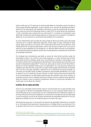 tación olvida que la LPI exige que la copia privada debe ser realizada a partir de obras a
las que haya accedido legalmente, lo que no parece ser el caso de las descargas directas o
redes P2P sin autorización del propietario. Asimismo, el acto de compartición de conteni-
dos a través de servicios de descarga directa o redes P2P sin autorización del propietario
(“subir contenidos para compartirlos sin autorización”) no puede ser considerado nunca
dentro del concepto de copia privada, dado que la copia que se va a compartir no puede ser
objeto de un uso colectivo sin autorización del poseedor de los derechos.

En otra interpretación del concepto de copia privada se afirma que dicha copia sólo puede
realizarse de un original legalmente adquirido, siendo ilegal la copia realizada de otras
copias, dado que éstas ya no cuentan con la autorización del titular de los derechos. Esta
interpretación de la copia privada parece mucho más cercana al espíritu de la Ley que la
anterior ya que tratándose de una excepción a un derecho debe realizarse una interpreta-
ción restrictiva de dicha excepción, puesto que la regla general es la protección del derecho
de propiedad intelectual.

Sin embargo esta controversia, que desde un punto de vista técnico-jurídico puede ser
solventada en base a los criterios más arriba expuestos u a otros similares que utilizan
argumentos técnicos análogos, puede verse enturbiada por cuestiones relacionadas, como
el carácter genérico de la compensación equitativa por copia privada, que no atiende al uso
real de los dispositivos adquiridos137. Esto es así, pese a que el artículo 25 del Texto Refun-
dido de la Ley de Propiedad Intelectual, en sus apartados 7.d) y 24, autoriza al Gobierno a
establecer, por Real Decreto, excepciones al pago cuando quede suficientemente acreditado
que el uso de los equipos, aparatos y soportes no es la realización de copias privadas, y a
concretar qué reproducciones no deben considerarse copia privada atendiendo al uso a que
se destinen (no a la condición de quien efectúa la copia), porque este eventual desarrollo
no se ha realizado por las dificultades prácticas que aún entraña (entre otras razones, no
es posible presumir que el ciudadano particular siempre utiliza el material para reproducir
obras de creación y que la empresa o profesional siempre lo utiliza para reproducir ele-
mentos que no son obras de creación).

Límites de la copia privada

Como se ha comentado anteriormente, quizá el reconocimiento de la copia privada como
una excepción al derecho de propiedad intelectual es el único supuesto donde exista una
cierta dificultad no ya en la aplicación sino en la interpretación de la legislación vigente. La
principal dificultad consiste en establecer un límite entre el concepto de copia privada legal
y lo que constituye una acción de violación del derecho de propiedad intelectual en vía civil,
dado que la diferencia con una infracción penal es siempre más clara.

Efectivamente, para que la vulneración del derecho de propiedad intelectual se convierta
en un ilícito penal tiene que darse el tipo previsto en el Código Penal en sus artículos 271 y
ss, donde el ánimo de lucro y el perjuicio de tercero son elementos esenciales del tipo penal.



137 Conclusiones sobre el asunto C-467/08 de la Abogada General del Tribunal de Justicia de la Unión
Europea: http://curia.europa.eu/jurisp/cgi-bin/form.pl?lang=ES&Submit=rechercher&numaff=C-467/08



                                  ASIMELEC 178
 