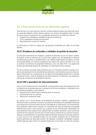 INFORME
                                            2010
                                        de la INDUSTRIA de



                                     digitales


12.3 Posicionamiento de los diferentes agentes
Para terminar con esta visión de conjunto, conviene además señalar que dentro del sector
de contenidos digitales existen diversos agentes con visiones discrepantes sobre la mejor
forma de resolver la protección de la propiedad intelectual en el ámbito de Internet:
•	 Creadores de contenidos y entidades de gestión de derechos.
•	 ISPs y operadores de telecomunicaciones.
•	 Asociaciones de usuarios de Internet.

A continuación se hará un repaso por las posturas mantenidas por cada uno de estos
agentes.

12.3.1 Creadores de contenidos y entidades de gestión de derechos

La principal reclamación de creadores y gestores de derechos es que los nuevos modelos
de negocio online en Internet, por los que estos agentes han ido apostando en diversos
momentos para sustituir o complementar a los modelos tradicionales de negocio, no están
funcionando debido a la intensa competencia que sobre ellos ejercen servicios en los que
se vulneran los derechos de propiedad intelectual, como las redes P2P o las páginas de
enlaces para descarga gratuita de contenidos sin autorización de los titulares.

Por ello, solicitan una tutela judicial efectiva, que en el momento presente no existe, a tra-
vés de una agilización de los procedimientos judiciales o administrativos que permitan per-
seguir eficazmente las vulneraciones de los derechos de propiedad intelectual en Internet
a través del cierre o cese de explotación de dichos servicios. En definitiva, una protección
efectiva de los derechos de propiedad intelectual.

12.3.2 IsP y operadores de telecomunicación

Para los ISP el desarrollo de la Sociedad de la Información a través del fortalecimiento de
la industria de contenidos pasa por la actuación de forma simultánea e indisoluble en los
tres ámbitos recogidos en este capítulo:
•	 Desarrollo de la oferta legal y atractiva para los usuarios.
•	 Concienciación de los usuarios.
•	 Mejora de la protección legal.

En relación con el último ámbito, los proveedores de acceso a Internet y operadores de
telecomunicación consideran necesaria la protección del derecho de propiedad intelectual
como base para el correcto desarrollo de la Sociedad de la Información y el Conocimiento.
Esta protección debe hacerse siempre sin menoscabo del resto de derechos comentados
anteriormente, para lo que solicitan que cualquier acción directamente relacionada con
estos derechos (como proporcionar cualquier dato de carácter personal, muy en particular
la dirección IP, o ejecutar acciones de corte del acceso a Internet de sus usuarios) esté ava-
lada por un procedimiento con garantías legales suficientes, dado que la principal exigencia
en este caso es la de seguridad jurídica. En ese sentido consideran que la intervención
judicial garantiza esa seguridad jurídica. No obstante, consideran inaceptable cualquier
medida legal que vaya contra los usuarios finales, por lo que están en contra de cualquier



                                              179      ASIMELEC
 