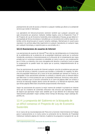 planteamiento de corte de acceso a Internet o cualquier medida que afecte a la calidad del
servicio que recibe el internauta.

Los operadores de telecomunicaciones sostienen también que cualquier actuación que
opte únicamente por penalizar mediante medidas legales, como la Disposición Final 2ª
del Proyecto de Ley de Economía Sostenible, está condenada al fracaso, ya que debería ir
acompañada de forma simultánea e ineludible por un incremento de la oferta legal de con-
tenidos online atractiva para el usuario (amplios catálogos, libertad para el usuario para
reproducir los archivos adquiridos legalmente en cualquier reproductor, en cualquier lugar,
por cualquier tecnología, a copiarlos para su uso privado, etc.).

12.3.3 Asociaciones de usuarios de Internet

Las asociaciones de usuarios de Internet138 han sido las más beligerantes en el tratamiento
de la problemática de la protección de la propiedad intelectual, quizá por la confusión
introducida, voluntaria o involuntariamente, en la discusión de la compensación por copia
privada que en numerosas ocasiones es entendido no como lo que es, una compensación
por el límite a un derecho, sino como otorgadora del derecho a realizarla (como se paga
la compensación se pueden hacer las copias que se quieran, independientemente de su
procedencia).

Para las asociaciones de usuarios de Internet cualquier solución al problema que pase por
el corte del acceso a Internet a usuarios que accedan a contenidos sin respetar los dere-
chos de propiedad intelectual, tal y como se ha por planteado por ejemplo en Francia, es
inaceptable. Estas asociaciones entienden la conexión a Internet como un derecho básico
que debe tener la misma protección que la propiedad intelectual. Asimismo, estas asocia-
ciones consideran que la solución consistente en el cierre de páginas Web con enlaces a
servicios de descarga ilegales atenta contra del derecho a la libertad de expresión, dado
que dichas páginas Web están únicamente proporcionando información.

Según las asociaciones de usuarios la mejor manera de combatir la piratería en Internet
sería que los creadores de contenidos ofrecieran más servicios que explotaran modelos
de negocio que aportaran mayor valor añadido que el que obtienen de la descarga ilegal
(básicamente gratuidad): mayor calidad, menor tiempo de descarga, mayor catálogo dis-
ponible, etc.


12.4 La propuesta del Gobierno en la búsqueda de
un difícil consenso: el Proyecto de Ley de Economía
Sostenible
En el marco de las recomendaciones del Pleno de la Comisión Interministerial de Trabajo
para el asesoramiento en la lucha contra la vulneración de los Derechos de Propiedad
Intelectual mediante páginas de Internet, el gobierno ha propuesto el proyecto de Ley de


138 Fundamentalmente la AUI: Asociación de Usuarios de Internet



                                 ASIMELEC 180
 