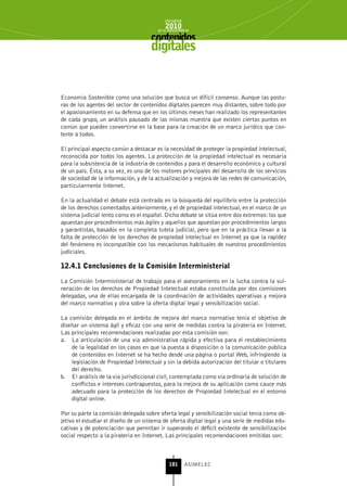 INFORME
                                            2010
                                        de la INDUSTRIA de



                                     digitales


Economía Sostenible como una solución que busca un difícil consenso. Aunque las postu-
ras de los agentes del sector de contenidos digitales parecen muy distantes, sobre todo por
el apasionamiento en su defensa que en los últimos meses han realizado los representantes
de cada grupo, un análisis pausado de las mismas muestra que existen ciertos puntos en
común que pueden convertirse en la base para la creación de un marco jurídico que con-
tente a todos.

El principal aspecto común a destacar es la necesidad de proteger la propiedad intelectual,
reconocida por todos los agentes. La protección de la propiedad intelectual es necesaria
para la subsistencia de la industria de contenidos y para el desarrollo económico y cultural
de un país. Ésta, a su vez, es uno de los motores principales del desarrollo de los servicios
de sociedad de la información, y de la actualización y mejora de las redes de comunicación,
particularmente Internet.

En la actualidad el debate está centrado en la búsqueda del equilibrio entre la protección
de los derechos comentados anteriormente, y el de propiedad intelectual, en el marco de un
sistema judicial lento como es el español. Dicho debate se sitúa entre dos extremos: los que
apuestan por procedimientos más ágiles y aquellos que apuestan por procedimientos largos
y garantistas, basados en la completa tutela judicial, pero que en la práctica llevan a la
falta de protección de los derechos de propiedad intelectual en Internet ya que la rapidez
del fenómeno es incompatible con los mecanismos habituales de nuestros procedimientos
judiciales.

12.4.1 Conclusiones de la Comisión Interministerial

La Comisión Interministerial de trabajo para el asesoramiento en la lucha contra la vul-
neración de los derechos de Propiedad Intelectual estaba constituida por dos comisiones
delegadas, una de ellas encargada de la coordinación de actividades operativas y mejora
del marco normativo y otra sobre la oferta digital legal y sensibilización social.

La comisión delegada en el ámbito de mejora del marco normativo tenía el objetivo de
diseñar un sistema ágil y eficaz con una serie de medidas contra la piratería en Internet.
Las principales recomendaciones realizadas por esta comisión son:
a. La articulación de una vía administrativa rápida y efectiva para el restablecimiento
    de la legalidad en los casos en que la puesta a disposición o la comunicación pública
    de contenidos en Internet se ha hecho desde una página o portal Web, infringiendo la
    legislación de Propiedad Intelectual y sin la debida autorización del titular o titulares
    del derecho.
b. El análisis de la vía jurisdiccional civil, contemplada como vía ordinaria de solución de
    conflictos e intereses contrapuestos, para la mejora de su aplicación como cauce más
    adecuado para la protección de los derechos de Propiedad Intelectual en el entorno
    digital online.

Por su parte la comisión delegada sobre oferta legal y sensibilización social tenía como ob-
jetivo el estudiar el diseño de un sistema de oferta digital legal y una serie de medidas edu-
cativas y de potenciación que permitan ir superando el déficit existente de sensibilización
social respecto a la piratería en Internet. Las principales recomendaciones emitidas son:



                                              181      ASIMELEC
 