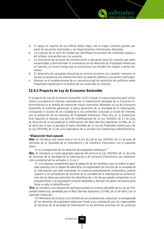 a.   El apoyo al impulso de una oferta digital legal, con el mayor consenso posible por
     parte de las partes implicadas y los Departamentos ministeriales afectados.
b.   La creación de un sello de calidad que identifique los portales de contenidos legales y
     de calidad, reconocibles por los usuarios.
c.   La realización de acciones de concienciación y educación para los usuarios que estén
     encaminadas a desincentivar la vulneración de los derechos de Propiedad Intelectual
     en Internet, al mismo tiempo que se promociona las virtudes del respeto a dichos de-
     rechos.
d.   El desarrollo de campañas educativas en centros escolares con carácter intensivo en
     las que se produzca una interacción entre los poderes públicos y las partes implicadas.
e.   Avanzar en el establecimiento de un mecanismo ágil de resolución de conflictos sobre
     Propiedad Intelectual en el ámbito de los contenidos en Internet.

12.4.2 Proyecto de Ley de Economía sostenible

El proyecto de Ley de Economía Sostenible (LES) recoge la nueva propuesta para luchar
contra la piratería en Internet realizada por la Subcomisión delegada de la Comisión In-
terministerial en el ámbito de mejora del marco normativo. Mediante la Ley de Economía
Sostenible se pretende garantizar el pleno desarrollo de la Sociedad de la Información,
conjugando el acceso de los ciudadanos a los contenidos culturales a través de Internet,
con la protección de los derechos de Propiedad Intelectual. Para ello, en la Disposición
final segunda se realizan una serie de modificaciones de la Ley 34/2002, de 11 de julio,
de Servicios de la Sociedad de la Información, del Real Decreto legislativo 1/1996, de 12
de abril, por el que se aprueba el texto refundido de la Ley de Propiedad Intelectual y de
la Ley 29/1998, de 13 de julio, reguladora de la Jurisdicción Contencioso-Administrativa:

“Disposición final segunda
uno. Se introduce una nueva letra e) en el art. 8.1.de la Ley 34/2002, de 11 de julio, de
Servicios de la Sociedad de la Información y de Comercio Electrónico con el siguiente
tenor:
     “e) La salvaguarda de los derechos de propiedad intelectual.”
Dos. Se introduce un nuevo apartado segundo del artículo 8 Ley 34/2002, de 11 de julio,
de Servicios de la Sociedad de la Información y de Comercio Electrónico, con remunera-
ción correlativa de los actuales 2, 3, 4 y 5
     “2. Los órganos competentes para la adopción de las medidas a que se refiere el apar-
     tado anterior, con el objeto de identificar al responsable del servicio de la sociedad de
     la información que está realizando la conducta presuntamente vulneradora, podrán
     requerir a los prestadores de servicios de la sociedad de la información la comunica-
     ción de los datos que permitan tal identificación a fin de que pueda comparecer en el
     procedimiento. Los prestadores estarán obligados a facilitar los datos necesarios para
     llevar a cabo la identificación.”
tres. Se introduce una Disposición adicional quinta en el texto refundido de la Ley de Pro-
piedad Intelectual, aprobado por el Real Decreto legislativo 1/1996, de 12 de abril, con la
siguiente redacción:
     “El Ministerio de Cultura, en el ámbito de sus competencias, velará por la salvaguarda
     de los derechos de propiedad intelectual frente a su vulneración por los responsables
     de servicios de la sociedad de información en los términos previstos en los artículos



                               ASIMELEC 182
 