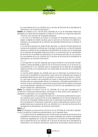 INFORME
                                           2010
                                       de la INDUSTRIA de



                                    digitales


    8 y concordantes de la Ley 34/2002, de 11 de julio, de Servicios de la Sociedad de la
    Información y de Comercio Electrónico.”
Cuatro. Se modifica el art. 158 del texto refundido de la Ley de Propiedad Intelectual,
aprobado por el Real Decreto legislativo 1/1996, de 12 de abril con la siguiente redacción:
    “Artículo 158. Comisión de Propiedad Intelectual
    1. Se crea en el Ministerio de Cultura la Comisión de Propiedad Intelectual, como
    órgano colegiado de ámbito nacional, para el ejercicio las funciones de mediación y
    arbitraje y de salvaguarda de los derechos de propiedad intelectual que le atribuye la
    presente ley.
    2. La Comisión actuará por medio de dos Secciones. La Sección Primera ejercerá las
    funciones de mediación y arbitraje que le atribuye la presente ley. La Sección Segunda
    velará, en el ámbito de las competencias del Ministerio de Cultura, por la salvaguarda
    de los derechos de propiedad intelectual frente a su vulneración por los responsables
    de servicios de la sociedad de información en los términos previstos en los artículos
    8 y concordantes de la Ley 34/2002, de 11 de julio, de Servicios de la Sociedad de la
    Información y de Comercio Electrónico.
    3. […]
    4. Corresponde a la Sección Segunda, que actuará conforme a los principios de obje-
    tividad y proporcionalidad, el ejercicio de las funciones previstas en los artículos 8 y
    concordantes de la Ley 34/2002, para la salvaguarda de los derechos de propiedad
    intelectual frente a su vulneración por los responsables de servicios de la sociedad de
    información.
    La sección podrá adoptar las medidas para que se interrumpa la prestación de un
    servicio de la sociedad de la información o para retirar los contenidos que vulneren la
    propiedad intelectual por parte de un prestador con ánimo de lucro, directo o indirec-
    to, o que haya causado o sea susceptible de causar un daño patrimonial. La ejecución
    de estos actos, en cuanto pueden afectar a los derechos y libertades garantizados en el
    artículo 20 de la Constitución, requerirá de la previa autorización judicial, de acuerdo
    con el procedimiento regulado en el artículo 122 bis de la Ley reguladora de la Juris-
    dicción Contencioso- administrativa.
Cinco. Se modifica el artículo 9 de la Ley 29/1998, de 13 de julio, reguladora de la
Jurisdicción Contencioso-administrativa, numerando su texto actual como apartado 1 y
añadiendo un apartado 2, con el contenido siguiente:
    “2. Corresponderá a los Juzgados Centrales de lo Contencioso-administrativo autori-
    zar, mediante auto, la ejecución de los actos adoptados por la Sección Segunda de la
    Comisión de Propiedad Intelectual para que se interrumpa la prestación de servicios
    de la sociedad de la información o para que se retiren contenidos que vulneren la pro-
    piedad intelectual, en aplicación de la Ley 34/2002, de 11 de julio, de Servicios de la
     Sociedad de la Información y de Comercio Electrónico”.
seis. […]
siete. Se introduce un nuevo artículo 122 bis en la Ley 29/1998, de 13 de abril, regulado-
ra de la Jurisdicción Contencioso-administrativa, con el siguiente tenor:
     “1. La ejecución de las medidas para que se interrumpa la prestación de servicios de la
     sociedad de la información o para que se retiren contenidos que vulneren la propiedad
     intelectual, adoptadas por la Sección Segunda de la Comisión de Propiedad Intelec-
     tual en aplicación de la Ley 34/2002, de 11 de julio, de Servicios de la Sociedad de la
     Información y de Comercio Electrónico, requerirá de autorización judicial previa de



                                             183      ASIMELEC
 