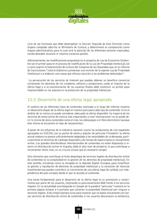 INFORME
                                            2010
                                        de la INDUSTRIA de



                                     digitales


cicio de las funciones que debe desempeñar la Sección Segunda de esta Comisión como
órgano colegiado adscrito al Ministerio de Cultura, y determinará su composición como
órgano administrativo, para lo cual oirá la posición de los diferentes sectores implicados,
siendo deseable alcanzar el máximo consenso posible.

Adicionalmente, las modificaciones propuestas en el proyecto de Ley de Economía Sosteni-
ble son el primer paso en el proceso de modificación de la Ley de Propiedad Intelectual, tal
y como sugirió la Subcomisión de Cultura del Congreso de los Diputados que, en su informe
de Conclusiones “instó al Gobierno a presentar una revisión de la vigente Ley de Propiedad
Intelectual o a elaborar una nueva que ofrezca solución a los problemas detectados”.

 La persecución de los servicios de Internet que puedan obtener un beneficio comercial
vulnerando los derechos de los creadores, editores y productores, unido al impulso de la
oferta legal y a la concienciación de los usuarios finales debe constituir un primer paso
imprescindible en los avances en la protección de la propiedad intelectual.


12.5 Desarrollo de una oferta legal apropiada
El análisis de los diferentes tipos de contenidos realizado a lo largo del informe muestra
un desarrollo dispar de la oferta legal en nuestro país para cada tipo de contenido. Si en el
ámbito de la música se puede considerar adecuada la oferta disponible (la mayoría de los
servicios de venta online de música más importantes a nivel internacional) no se puede de-
cir lo mismo de otros contenidos como el cine, los videojuegos o el libro electrónico (aunque
éste último se encuentre en fase de lanzamiento).

A pesar de los esfuerzos de la industria nacional (como los productores de cine españoles
agrupados en EGEDA, con su portal de venta y alquiler de películas Filmotech) la oferta
actual todavía no parece suficientemente adaptada a las necesidades de la demanda, parti-
cularmente en términos de catálogo disponible y de tiempo de espera hasta su lanzamiento
online. Los grandes distribuidores internacionales de contenidos no están dispuestos a in-
vertir en distribución online en España, dado el alto nivel de piratería, lo que contribuye a
incrementar dicho nivel, en un círculo vicioso que es necesario romper.

Otro elemento que contribuye al lento despliegue de servicios legales de distribución online
de contenidos es la complejidad en la gestión de los derechos de propiedad intelectual. En
este sentido, iniciativas como la recogida en la Agenda Digital Europea, para simplificar
la gestión y liquidación de derechos de propiedad intelectual y la concesión de licencias
transfronterizas pueden contribuir al crecimiento de una oferta legal de calidad, con inde-
pendencia del país europeo desde el que se acceda al contenido.

Una tarea fundamental para el desarrollo de la oferta legal es su promoción y conoci-
miento por parte de los usuarios, mejorando su posicionamiento Web frente a los servicios
ilegales. En la actualidad una búsqueda en Google de la palabra “películas” muestra en la
primera página enlaces a 5 portales que vulneran la propiedad intelectual por ninguno a
servicios legales. Este simple ejemplo sirve para mostrar que no basta únicamente con lan-
zar servicios de distribución online de contenidos si los usuarios desconocen su existencia.



                                              185      ASIMELEC
 