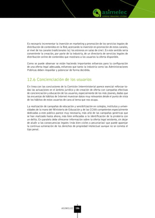Es necesario incrementar la inversión en marketing y promoción de los servicios legales de
distribución de contenidos en la Red, acercando la inversión en promoción de estos canales,
al nivel de los canales tradicionales (ej: los estrenos en salas de cine). En este sentido sería
conveniente la creación, por parte de la industria, de un directorio de servicios legales de
distribución online de contenidos que mostrara a los usuarios la oferta disponible.

Como se puede observar se están haciendo importantes esfuerzos para la configuración
de una oferta legal adecuada, esfuerzos que tanto la industria como las Administraciones
Públicas deben respaldar y potenciar de forma decidida.


12.6 Concienciación de los usuarios
En línea con las conclusiones de la Comisión Interministerial parece esencial reforzar to-
das las actuaciones en el ámbito jurídico y de creación de oferta con campañas efectivas
de concienciación y educación de los usuarios, especialmente de los más jóvenes, dadas que
las encuestas de hábitos de Internet muestran datos muy relevantes desde el punto de vista
de los hábitos de estos usuarios de cara al tema que nos ocupa.

La realización de campañas de educación y sensibilización en colegios, institutos y univer-
sidades de la mano del Ministerio de Educación y de las CCAA competentes especialmente
dedicadas a este público parece muy necesaria, más allá de las campañas genéricas que
se han realizado hasta ahora, más bien enfocadas a la identificación de la piratería con
un delito. En paralelo debe ofrecerse información sobre la oferta legal existente, sin dejar
de aludir a las consecuencias legales (más bien civiles o pecuniarias) que puede aparejar
la continua vulneración de los derechos de propiedad intelectual aunque no se cometa el
tipo penal.




                                ASIMELEC 186
 