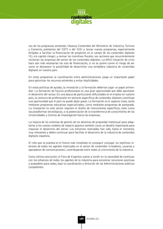 INFORME
                                            2010
                                        de la INDUSTRIA de



                                     digitales


nos de los programas existentes (Avanza Contenidos del Ministerio de Industria, Turismo
y Comercio, préstamos del CDTI o del ICO) y lanzar nuevos programas, especialmente
dirigidos a facilitar la financiación de proyectos en el campo de los contenidos digitales
(Ej. vía capital riesgo), y revisar los incentivos fiscales, son acciones que recurrentemente
reclaman las empresas del sector de los contenidos digitales. La difícil situación de crisis
hace aún más necesarias las vías de financiación, si no se quiere correr el riesgo de ver
como se desvanece la posibilidad de desarrollar una verdadera industria de contenidos
digitales en nuestro país.

En estos programas la coordinación entre administraciones juega un importante papel
para optimizar los recursos existentes y evitar duplicidades.

En estas políticas de ayudas, la innovación y la formación deberían jugar un papel primor-
dial. La formación de futuros profesionales es una gran oportunidad que debe apuntalar
el desarrollo del sector. En una época de particulares dificultades en el empleo en nuestro
país, la carencia de profesionales en sectores específicos de contenidos digitales constituye
una oportunidad que el país no puede dejar pasar. La formación es el aspecto clave, tanto
mediante programas educativos especializados, como mediante programas de postgrado.
La innovación en este sector requiere el diseño de instrumentos específicos, tales como
las plataformas tecnológicas, o la potenciación de la transferencia de conocimiento de las
Universidades y Centros de Investigación hacia las empresas.

La mejora de los sistemas de gestión de los derechos de propiedad intelectual para adap-
tarlos a los nuevos modelos de negocio aparece también como un desafío importante para
impulsar el desarrollo del sector. Los esfuerzos realizados han sido, hasta el momento,
muy relevantes y deben continuar para facilitar el desarrollo de la industria de contenidos
digitales española.

El reto que se plantea en el futuro más inmediato es conseguir conjugar los legítimos in-
tereses de todos los agentes implicados en el sector de contenidos (creadores, usuarios y
operadores de comunicaciones), contribuyendo entre todos al crecimiento de la industria.

Como última conclusión, el Foro de Expertos vuelve a incidir en la necesidad de continuar
con los esfuerzos de todos los agentes de la industria para encontrar soluciones positivas
y aceptables para todos, bajo la coordinación y dirección de las Administraciones públicas
competentes.




                                              189      ASIMELEC
 