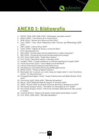 AnEXo I: bibliografía
1.    ADESE (2006, 2007,2008, 2009), “Videojuegos: resultados anuales”
2.    AEDE (2009): “Libro Blanco de la Prensa Diaria”
3.    APM (2010): “Anuario de la Música en Vivo 2010”
4.    Cisco (2009): “Cisco Visual Networking Index: Forecast and Methodology 2009-
      2014”
5.    CMT (2009), “Informe Anual 2009”
6.    FGEE (2009), “Hábitos de lectura y compra de libros”
7.    GFK, http://www.gfk.com
8.    IAB (2009), “Estudio sobre inversión publicitaria en medios interactivos”
9.    IAB (2009), “Estudio de eficacia de formatos publicitarios display”
10.   IFPI (2010, 2009, 2008), “Digital Music Report”
11.   IFPI (2010), “Recording Industry in Numbers 2010”
12.   Infoadex (2009), “Estudio Infoadex de la inversión publicitaria en España 2009”
13.   InSites Consulting (2010): “Social Media around the World”
14.   Instituto Nacional de Estadística. http://www.ine.es/
15.   http://www.mcu.es/cine/MC/CDC/Evolucion/MercadoCine.html
16.   MPPA (2009), “Theatrical Market Statistics”
17.   Observatorio de la Lectura y el Libro. Grupo de trabajo sobre el Libro Electrónico
      (2010): “El libro electrónico”
18.   PricewaterhouseCoopers (2010), “Global Entertainment and Media Outlook: 2010-
      2014”
19.   Promusicae (2007, 2008, 2009), “Mercado discográfico”
20.   Red.es, “XXVI Oleada del Panel de Hogares 4º trimestre 2009”
21.   SGAE, “Anuario SGAE de las Artes Escénicas, Musicales y Audiovisuales 2010”
22.   The Cocktail Analysis (2010), “Televidente 2.0. Resultados de la 4ª oleada”
23.   The Cocktail Analysis (2010), “Informe de resultados. Observatorio de redes sociales.
      2ª oleada”.
24.   Universal McCann, “Power to the people. Social media tracker.Waves 3 and 4”
25.   UVE (2007, 2008, 2009), “Mercado videográfico”




                                ASIMELEC 190
 