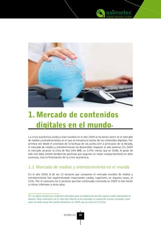 1. Mercado de contenidos
   digitales en el mundo                                                          47




La crisis económica vivida a nivel mundial en el año 2009 se ha hecho sentir en el mercado
de medios y entretenimiento, en el que se enmarca el sector de los contenidos digitales. Por
primera vez desde el pinchazo de la burbuja de las punto.com a principios de la década,
el mercado de medios y entretenimiento ha descendido respecto al año anterior. En 2009
el mercado alcanzó la cifra de 961.544 M€, un 2,9% menos que en 2008. A pesar de
este mal dato, existen tendencias positivas que auguran un mejor comportamiento en años
sucesivos, tras la finalización de la crisis económica.


1.1 Mercado de medios y entretenimiento en el mundo
En el año 2009, 8 de los 13 sectores que componen el mercado mundial de medios y
entretenimiento han experimentado importantes caídas, superiores, en algunos casos, al
10%. Por el contrario los 5 sectores que han continuado creciendo en 2009 lo han hecho
a ritmos inferiores a otros años.


47 Los datos económicos originales utilizados para la elaboración de este capítulo están expresados en
dólares. Para unificarlos con el resto del informe se ha realizado la conversión a euros, tomando como
valor la media anual del cambio dólar/euro en 2009, que se situó en 0,71916.




                                   ASIMELEC       22
 