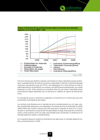 Figura 2: Evolución de los sectores involucrados en el sector de contenidos
digitales en el mundo (2005 = 100)




                                                                                Fuente: PWC


Entre los sectores que obtienen mayores crecimientos se sitúan, siguiendo la pauta analiza-
da en la pasada edición del informe, el acceso y publicidad en Internet, la televisión de pago
(tanto por suscripciones como por PPV) y los videojuegos. En el otro extremo se sitúa la
publicidad exterior, los periódicos, las revistas y las publicaciones empresariales, con caídas
superiores al 10%. Estos sectores se encuentran entre los que menos implantada tienen
la distribución digital, basándose casi en exclusiva en modelos de negocio de distribución
física.

El mercado del acceso a Internet ha moderado su crecimiento en el último año, tras unos
crecimientos continuado de dos dígitos.

Los sectores más dinámicos en el mercado de ocio y entretenimiento son, sin lugar a du-
das, la publicidad interactiva y los videojuegos. El primero de ellos ha alcanzado un CAGR
(2005-2009) del 23,82% mientras que esta tasa para el segundo se sitúa en el 15,6%.
Aunque su contribución al conjunto del mercado todavía es baja, estas tasas de crecimiento
sitúan a estos sectores como los mejor posicionados para incrementar su presencia en el
mercado global de medios y entretenimiento.

En la siguiente figura se muestra la contribución de cada sector al mercado global de me-
dios y entretenimiento en 2009.




                                ASIMELEC      24
 
