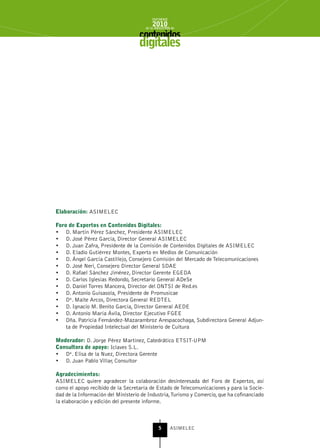 INFORME
                                          2010
                                      de la INDUSTRIA de



                                    digitales




Elaboración: ASIMELEC

Foro de Expertos en Contenidos Digitales:
•	 D. Martín Pérez Sánchez, Presidente ASIMELEC
•	 D. José Pérez García, Director General ASIMELEC
•	 D. Juan Zafra, Presidente de la Comisión de Contenidos Digitales de ASIMELEC
•	 D. Eladio Gutiérrez Montes, Experto en Medios de Comunicación
•	 D. Ángel García Castillejo, Consejero Comisión del Mercado de Telecomunicaciones
•	 D. José Neri, Consejero Director General SDAE
•	 D. Rafael Sánchez Jiménez, Director Gerente EGEDA
•	 D. Carlos Iglesias Redondo, Secretario General ADeSe
•	 D. Daniel Torres Mancera, Director del ONTSI de Red.es
•	 D. Antonio Guisasola, Presidente de Promusicae
•	 Dª. Maite Arcos, Directora General REDTEL
•	 D. Ignacio M. Benito García, Director General AEDE
•	 D. Antonio María Ávila, Director Ejecutivo FGEE
•	 Dña. Patricia Fernández-Mazarambroz Arespacochaga, Subdirectora General Adjun-
    ta de Propiedad Intelectual del Ministerio de Cultura

Moderador: D. Jorge Pérez Martínez, Catedrático ETSIT-UPM
Consultora de apoyo: Iclaves S.L.
•	 Dª. Elisa de la Nuez, Directora Gerente
•	 D. Juan Pablo Villar, Consultor

Agradecimientos:
ASIMELEC quiere agradecer la colaboración desinteresada del Foro de Expertos, así
como el apoyo recibido de la Secretaría de Estado de Telecomunicaciones y para la Socie-
dad de la Información del Ministerio de Industria, Turismo y Comercio, que ha cofinanciado
la elaboración y edición del presente informe.



                                              5      ASIMELEC
 