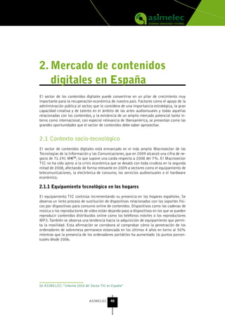 2. Mercado de contenidos
   digitales en España
El sector de los contenidos digitales puede convertirse en un pilar de crecimiento muy
importante para la recuperación económica de nuestro país. Factores como el apoyo de la
administración pública al sector, que lo considera de una importancia estratégica, la gran
capacidad creativa y de talento en el ámbito de las artes audiovisuales y todas aquellas
relacionadas con los contenidos, y la existencia de un amplio mercado potencial tanto in-
terno como internacional, con especial relevancia de Iberoamérica, se presentan como las
grandes oportunidades que el sector de contenidos debe saber aprovechar.


2.1 Contexto socio-tecnológico
El sector de contenidos digitales está enmarcado en el más amplio Macrosector de las
Tecnologías de la Información y las Comunicaciones, que en 2009 alcanzó una cifra de ne-
gocio de 71.191 M€50, lo que supone una caída respecto a 2008 del 7%. El Macrosector
TIC no ha sido ajeno a la crisis económica que se desató con toda crudeza en la segunda
mitad de 2008, afectando de forma relevante en 2009 a sectores como el equipamiento de
telecomunicaciones, la electrónica de consumo, los servicios audiovisuales o el hardware
económico.

2.1.1 Equipamiento tecnológico en los hogares

El equipamiento TIC continúa incrementando su presencia en los hogares españoles. Se
observa un lento proceso de sustitución de dispositivos relacionados con los soportes físi-
cos por dispositivos para consumo online de contenidos. Dispositivos como las cadenas de
música o los reproductores de video están dejando paso a dispositivos en los que se pueden
reproducir contenidos distribuidos online como los teléfonos móviles o los reproductores
MP3. También se observa una tendencia hacia la adquisición de equipamiento que permi-
ta la movilidad. Esta afirmación se corrobora al comprobar cómo la penetración de los
ordenadores de sobremesa permanece estancada en los últimos 4 años en torno al 50%
mientras que la presencia de los ordenadores portátiles ha aumentado 16 puntos porcen-
tuales desde 2006.




50 ASIMELEC: “Informe 2010 del Sector TIC en España”



                               ASIMELEC     40
 