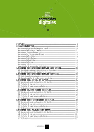 PrEFACIo ................................................................................................................ 8
rEsuMEn EjECutIvo ......................................................................................... 10
  Mercado de contenidos digitales en el mundo .......................................................... 10
  Mercado de la Música en España ........................................................................... 12
  Mercado del Vídeo en España ................................................................................ 13
  Mercado de los Videojuegos en España ................................................................... 14
  Mercado de la Televisión ........................................................................................ 15
  Mercado de Redes Sociales .................................................................................... 17
  Mercado de la Publicidad....................................................................................... 18
  Mercado de la Prensa ............................................................................................ 18
  Mercado del Libro ................................................................................................. 19
  La protección de la propiedad intelectual................................................................ 20
1. MErCADo DE ContEnIDos DIgItALEs En EL MunDo ............................... 22
  1.1 Mercado de medios y entretenimiento en el mundo ............................................ 22
  1.2 Mercado de contenidos digitales en el mundo .................................................... 26
2. MErCADo DE ContEnIDos DIgItALEs En EsPAñA .................................... 40
  2.1 Contexto socio-tecnológico ............................................................................... 40
  2.2 Mercado español de medios y entretenimiento ................................................... 43
3. MErCADo DE LA MúsICA En EsPAñA ........................................................... 46
  3.1 Nuevos modelos de explotación y distribución ................................................... 46
  3.2 Evolución de ingresos ...................................................................................... 48
  3.3 Evolución de soportes y reproductores .............................................................. 55
  3.4 Tendencias ....................................................................................................... 59
4. MErCADo DEL CInE y víDEo En EsPAñA ..................................................... 64
  4.1 Nuevos modelos de explotación y distribución ................................................... 64
  4.2 Evolución de ingresos ...................................................................................... 68
  4.3 Evolución de soportes y reproductores .............................................................. 74
  4.4 Tendencias ....................................................................................................... 79
5. MErCADo DE Los vIDEojuEgos En EsPAñA .............................................. 84
  5.1 Nuevos modelos de explotación y distribución ................................................... 84
  5.2 Evolución de ingresos ...................................................................................... 86
  5.3 Evolución de soportes y reproductores .............................................................. 91
  5.4 Tendencias ....................................................................................................... 95
6. MErCADo DE LA tELEvIsIón En EsPAñA .................................................... 98
  6.1 Nuevos modelos de explotación y distribución ................................................... 98
  6.2 Evolución de ingresos .................................................................................... 101
  6.3 Evolución de soportes y reproductores ............................................................ 104
  6.4 Tendencias ..................................................................................................... 107



                                         ASIMELEC           6
 