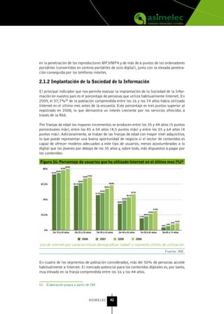 en la penetración de los reproductores MP3/MP4 y de más de 6 puntos de los ordenadores
portátiles (convertidos en centros portátiles de ocio digital), junto con la elevada penetra-
ción conseguida por los teléfonos móviles.

2.1.2 Implantación de la sociedad de la Información

El principal indicador que nos permite evaluar la implantación de la Sociedad de la Infor-
mación en nuestro país es el porcentaje de personas que utiliza habitualmente Internet. En
2009, el 57,7%51 de la población comprendida entre los 16 y los 74 años había utilizado
Internet en el último mes antes de la encuesta. Este porcentaje es tres puntos superior al
registrado en 2008, lo que demuestra un interés creciente por los servicios ofrecidos a
través de la Red.

Por franjas de edad los mayores incrementos se producen entre los 35 y 44 años (5 puntos
porcentuales más), entre los 45 a 54 años (4,5 puntos más) y entre los 55 y 64 años (4
puntos más). Adicionalmente, se tratan de las franjas de edad con mayor nivel adquisitivo,
lo que puede representar una buena oportunidad de negocio si el sector de contenidos es
capaz de ofrecer modelos adecuados a este tipo de usuarios, menos acostumbrados a lo
digital que los jóvenes por debajo de los 35 años y, sobre todo, más dispuestos a pagar por
los contenidos.

Figura 24: Porcentaje de usuarios que ha utilizado Internet en el último mes (%)*




Uso de internet por características demográficas (edad) y momento último de utilización.
                                                                                Fuente: INE


En cuatro de los segmentos de población considerados, más del 50% de personas accede
habitualmente a Internet. El mercado potencial para los contenidos digitales es, por tanto,
muy elevado en la franja comprendida entre los 16 y los 44 años.


51 Elaboración propia a partir de INE



                                ASIMELEC     42
 
