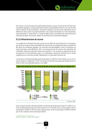 Por último, y como mensaje más esperanzador, destaca la gran utilización de Internet entre
los jóvenes españoles. La gran parte de los jóvenes comprendidos entre los 16 y los 34 años
utiliza Internet de forma habitual. Internet ha pasado a formar parte importante de sus
hábitos de vida y están muy acostumbrados a las nuevas tecnologías. En estos segmentos,
acostumbrados al “gratis total”, la industria debe volcar sus esfuerzos de concienciación e
información sobre los servicios legales de distribución de contenidos digitales.

2.1.3 Infraestructura de acceso

La calidad de la infraestructura de acceso de las redes de comunicaciones a los hogares,
que permite alcanzar altas velocidades de transmisión, es fundamental para el desarrollo
del sector de contenidos digitales. Los servicios más demandados, como el streaming, los
nuevos formatos, (alta definición, 3D) y las nuevas formas de consumo de contenidos (en
movilidad) requieren conexiones veloces que faciliten a los usuarios la experiencia de ver
una película sin interrupciones, jugar a un videojuego a través de Internet con la misma
calidad que en la consola, acceder rápidamente a su periódico favorito, etc.

Los accesos a Internet de banda ancha alcanzaron en 2009 los 9,8 millones, con un incre-
mento respecto a 2008 del 7,3%52. De estos 9,8 millones de accesos de banda ancha, un
59,6% tiene una velocidad superior a los 4Mb.

 Figura 25: Evolución de las líneas de banda ancha por velocidad en España (%)




                                                                             Fuente: CMT


Gran relevancia están cobrando también los accesos de banda ancha móvil. En 2009, el nú-
mero de datacards para acceso móvil superó los 1,9 millones, cifra un 65% superior que la
alcanzada en 2008. El 95% de estos accesos hace uso de la tecnología HSDPA mientras
que el 5% restante utiliza tecnología UMTS.


52 CMT (2009), “Informe Anual 2009”



                               ASIMELEC     44
 