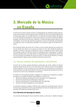 3. Mercado de la Música
   en España
El sector de la música continúa inmerso en la búsqueda de los modelos de negocio que per-
mitan contrarrestar el continuo descenso de la distribución física y los efectos negativos de
las descargas ilegales. Si en 2008 asistimos a la aparición de nuevos modelos de negocio
en los que aparece el concepto de “música como servicio” en vez de la clásica concepción
de poseer una copia de las canciones o álbumes, en 2009 está opción parece cada vez más
consolidada. Los servicios de streaming, de pago por el usuario o financiado con publicidad,
se configuran como una alternativa razonable a las ventas de copias en formato físico u
online.

Otro fenómeno dentro del sector de la música, al que se presta atención por primera vez
en esta edición del informe, es el auge de la música en vivo. Este modelo de negocio ha
seguido la situación inversa de la distribución física, no dejando de crecer desde inicios
de la década, aunque en 2009 ha sufrido un moderado recorte, motivado por el negativo
contexto económico de crisis, sobre todo en los Ayuntamientos y corporaciones locales que
son los principales contratantes de eventos musicales. A pesar de este descenso, la música
sigue plenamente vigente, aunque cambien las formas de consumirla.


3.1 Nuevos modelos de explotación y distribución
El sector de la música continúa liderando la exploración de nuevos modelos de negocio
online que hacen uso de las TIC. En un año difícil, como 2009, en el que se han unido dos
factores negativos (crisis económica que ha motivado una contracción de la demanda y
continuación de los niveles de piratería en Internet), los ingresos por distribución online en
el sector de la música han conseguido incrementarse.

En 2009 no se han producido grandes novedades en el ámbito de la innovación en modelos
de negocio. Los modelos de negocio consolidados en el sector son:
•	 Servicios de pago por descarga de música (asociados o no a dispositivos).
•	 Servicios de suscripción para descarga o streaming.
•	 Servicios gratuitos para el usuario financiados con publicidad.
•	 Servicios incluidos en paquetes de comunicaciones.

La principal innovación surgida en 2009 ha sido la aparición de aplicaciones de servicios
de música para dispositivos móviles, aprovechándose del éxito de las App Stores y del im-
portante crecimiento de la banda ancha móvil.

3.1.1 servicios de descarga de música

Los servicios de descarga de música continúan siendo, un año más, el modelo de negocio



                                ASIMELEC     46
 