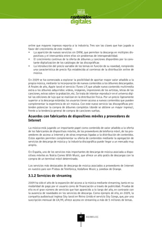 INFORME
                                            2010
                                        de la INDUSTRIA de



                                     digitales


online que mayores ingresos reporta a la industria. Tres son las claves que han jugado a
favor del crecimiento de este modelo:
•	 La aparición de nuevos servicios sin DRM, que permiten la descarga en múltiples dis-
     positivos y el intercambio entre ellos sin problemas de interoperabilidad.
•	 El crecimiento continuo de la oferta de álbumes y canciones disponibles por la cons-
     tante digitalización de los catálogos de las discográficas
•	 La introducción del precio variable de los temas en función de su novedad, rompiendo
     una característica de precio fijo establecida al comienzo de la distribución online de
     música.

En 2009 se ha comenzado a explorar la posibilidad de aportar mayor valor añadido a la
propia música, mediante la incorporación de nuevos contenidos a los álbumes descargados.
A finales de año, Apple lanzó el servicio iTunes LP, que añade nuevo contenido multimedia
extra a los álbumes adquiridos: vídeos, imágenes, impresiones de los artistas, letras de las
canciones, extras sobre la grabación, etc. Se trata de intentar reproducir en el universo digi-
tal las ediciones de lujo que se realizan en la distribución física. Por un precio ligeramente
superior a la descarga estándar, los usuarios tienen acceso a nuevos contenidos que pueden
complementar la experiencia de oír música. Con este nuevo servicio las discográficas pre-
tenden potenciar la compra de álbumes completos (donde se obtiene un mayor ingreso),
frente a la tendencia general de compra de canciones sueltas.

Acuerdos con fabricantes de dispositivos móviles y proveedores de
Internet

La música está jugando un importante papel como contenido de valor añadido a la oferta
de los fabricantes de dispositivos móviles, de los proveedores de telefonía móvil, de los pro-
veedores de acceso a Internet y de otras empresas ligadas a la distribución de contenidos.
Estos agentes permiten complementar su oferta de contenidos mediante la agregación de
servicios de descarga de música y la industria discográfica puede llegar a un mercado muy
amplio.

En España, uno de los servicios más importantes de descarga de música asociada a dispo-
sitivos móviles es Nokia Comes With Music, que ofrece un año gratis de descargas con la
compra de un terminal móvil determinado.

Los servicios más destacados de descarga de música asociados a proveedores de Internet
en nuestro país son Pixbox de Telefónica, Vodafone Music y Jukebox de Orange.

3.1.2 servicios de streaming

2009 ha sido el año de la expansión del acceso a la música mediante streaming, tanto en su
modalidad de pago por el usuario como de financiación a través de publicidad. Prueba de
ello es el gran número de servicios que han aparecido a lo largo del año, en contraste con
la ausencia de novedades en los servicios de descarga. Como ejemplo de ello, en 2009, la
compañía audiovisual inglesa Sky lanzó en Reino Unido el servicio Sky Songs, que, por una
suscripción mensual de £4,99, ofrece acceso en streaming a más de 5 millones de temas.




                                               47      ASIMELEC
 