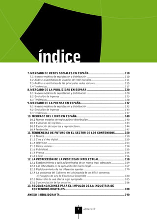 7. MErCADo DE rEDEs soCIALEs En EsPAñA .............................................. 110
  7.1 Nuevos modelos de explotación y distribución ................................................. 110
  7.2 Análisis cuantitativo de usuarios de redes sociales ........................................... 111
  7.3 Análisis cuantitativo de las principales redes sociales ...................................... 115
  7.4 Tendencias ..................................................................................................... 117
8. MErCADo DE LA PubLICIDAD En EsPAñA ................................................. 120
  8.1 Nuevos modelos de explotación y distribución ................................................. 120
  8.2 Evolución de ingresos .................................................................................... 123
  8.3 Tendencias ..................................................................................................... 128
9. MErCADo DE LA PrEnsA En EsPAñA......................................................... 132
  9.1 Nuevos modelos de explotación y distribución ................................................. 132
  9.2 Evolución de ingresos .................................................................................... 133
  9.4 Tendencias ..................................................................................................... 137
10. MErCADo DEL LIbro En EsPAñA .............................................................. 140
  10.1 Nuevos modelos de explotación y distribución ............................................... 140
  10.2 Evolución de ingresos .................................................................................. 143
  10.3 Evolución de soportes y reproductores .......................................................... 144
  10.4 Tendencias ................................................................................................... 147
11. tEnDEnCIAs DE Futuro En EL sECtor DE Los ContEnIDos ............ 150
  11.1 Música ........................................................................................................ 150
  11.2 Cine y Vídeo digital ...................................................................................... 150
  11.4 Televisión .................................................................................................... 153
  11.5 Redes sociales ............................................................................................. 154
  11.6 Publicidad ................................................................................................... 155
  11.7 Prensa ........................................................................................................ 155
  11.8 Libros ......................................................................................................... 156
12. LA ProtECCIón DE LA ProPIEDAD IntELECtuAL ................................. 158
  12.1 Establecimiento y aplicación efectiva de un marco legal adecuado ................. 159
  12.2 Las dificultades en la aplicación del marco legal ........................................... 167
  12.3 Posicionamiento de los diferentes agentes ..................................................... 179
  12.4 La propuesta del Gobierno en la búsqueda de un difícil consenso:
        el Proyecto de Ley de Economía Sostenible ................................................. 180
  12.5 Desarrollo de una oferta legal apropiada ...................................................... 185
  12.6 Concienciación de los usuarios...................................................................... 186
13. rECoMEnDACIonEs PArA EL IMPuLso DE LA InDustrIA DE
    ContEnIDos DIgItALEs ............................................................................. 188

AnEXo I: bIbLIogrAFíA .................................................................................... 190




                                                            7      ASIMELEC
 
