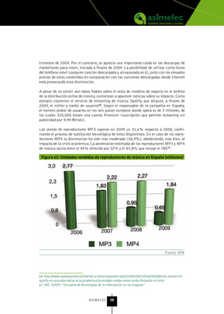 trimestre de 2009. Por el contrario, se aprecia una importante caída en las descargas de
mastertones para móvil, iniciada a finales de 2009. La posibilidad de utilizar como tonos
del teléfono móvil cualquier canción descargada y almacenada en él, junto con los elevados
precios de estos contenidos en comparación con las canciones descargadas desde Internet
está provocando esta disminución.

A pesar de no existir aún datos fiables sobre el resto de modelos de negocio en el ámbito
de la distribución online de música, comienzan a aparecer noticias sobre su impacto. Como
ejemplo citaremos el servicio de streaming de música Spotify, que alcanzó, a finales de
2009, el millón y medio de usuarios66. Según el responsable de la compañía en España,
el número global de usuarios en los seis países europeos donde opera es de 7 millones, de
los cuales 320.000 tienen una cuenta Premium (suscripción que permite streaming sin
publicidad por 9,99 €/mes).

Las ventas de reproductores MP3 cayeron en 2009 un 31,6% respecto a 2008, confir-
mando el proceso de sustitución tecnológica de estos dispositivos. En el caso de los repro-
ductores MP4 la disminución ha sido más moderada (18,9%), obedeciendo, más bien, al
impacto de la crisis económica. La penetración estimada de los reproductores MP3 y MP4
de música oscila entre el 45% ofrecido por GFK y el 47,8% que recoge el INE67.

 Figura 42: Unidades vendidas de reproductores de música en España (millones)




                                                                                    Fuente: GFK




66 http://www.lavanguardia.es/internet-y-tecnologia/noticias/20100428/53916878286/lutz-emmerich-
spotify-es-una-alternativa-a-la-pirateria-p2p-estados-unidos-reino-unido-finlandia-int.html
67 INE (2009) “Encuesta de tecnologías de la información en los hogares”



                                 ASIMELEC      58
 