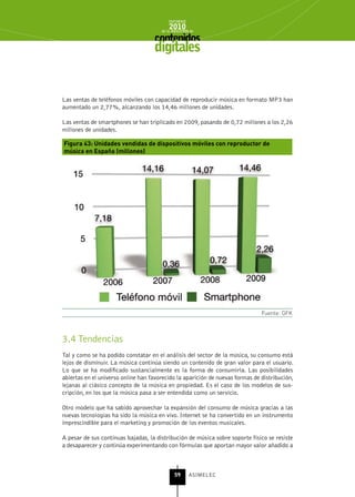 INFORME
                                           2010
                                       de la INDUSTRIA de



                                    digitales


Las ventas de teléfonos móviles con capacidad de reproducir música en formato MP3 han
aumentado un 2,77%, alcanzando los 14,46 millones de unidades.

Las ventas de smartphones se han triplicado en 2009, pasando de 0,72 millones a los 2,26
millones de unidades.

Figura 43: Unidades vendidas de dispositivos móviles con reproductor de
música en España (millones)




                                                                               Fuente: GFK



3.4 Tendencias
Tal y como se ha podido constatar en el análisis del sector de la música, su consumo está
lejos de disminuir. La música continúa siendo un contenido de gran valor para el usuario.
Lo que se ha modificado sustancialmente es la forma de consumirla. Las posibilidades
abiertas en el universo online han favorecido la aparición de nuevas formas de distribución,
lejanas al clásico concepto de la música en propiedad. Es el caso de los modelos de sus-
cripción, en los que la música pasa a ser entendida como un servicio.

Otro modelo que ha sabido aprovechar la expansión del consumo de música gracias a las
nuevas tecnologías ha sido la música en vivo. Internet se ha convertido en un instrumento
imprescindible para el marketing y promoción de los eventos musicales.

A pesar de sus continuas bajadas, la distribución de música sobre soporte físico se resiste
a desaparecer y continúa experimentando con fórmulas que aportan mayor valor añadido a



                                              59      ASIMELEC
 