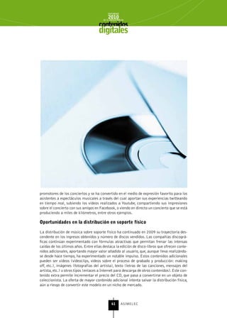 INFORME
                                            2010
                                        de la INDUSTRIA de



                                     digitales




promotores de los conciertos y se ha convertido en el medio de expresión favorito para los
asistentes a espectáculos musicales a través del cual aportan sus experiencias twitteando
en tiempo real, subiendo los vídeos realizados a Youtube, compartiendo sus impresiones
sobre el concierto con sus amigos en Facebook, o viendo en directo un concierto que se está
produciendo a miles de kilómetros, entre otros ejemplos.

oportunidades en la distribución en soporte físico

La distribución de música sobre soporte físico ha continuado en 2009 su trayectoria des-
cendente en los ingresos obtenidos y número de discos vendidos. Las compañías discográ-
ficas continúan experimentado con fórmulas atractivas que permitan frenar las intensas
caídas de los últimos años. Entre ellas destaca la edición de disco-libros que ofrecen conte-
nidos adicionales, aportando mayor valor añadido al usuario, que, aunque lleva realizándo-
se desde hace tiempo, ha experimentado un notable impulso. Estos contenidos adicionales
pueden ser vídeos (videoclips, videos sobre el proceso de grabado y producción: making
off, etc.), imágenes (fotografías del artista), texto (letras de las canciones, mensajes del
artista, etc.) u otros tipos (enlaces a Internet para descarga de otros contenidos). Este con-
tenido extra permite incrementar el precio del CD, que pasa a convertirse en un objeto de
coleccionista. La oferta de mayor contenido adicional intenta salvar la distribución física,
aún a riesgo de convertir este modelo en un nicho de mercado.



                                               61      ASIMELEC
 