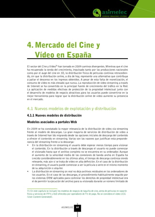 4. Mercado del Cine y
   vídeo en España
El sector del Cine y Vídeo71 han tomado en 2009 caminos divergentes. Mientras que el cine
ha recuperado la senda del crecimiento, impulsado tanto por las producciones nacionales
como por el auge del cine en 3D, la distribución física de películas continúa retrocedien-
do, sin que la distribución online, a día de hoy, represente una alternativa que contribuya
a paliar el descenso en los ingresos obtenidos. A pesar de esta falta de monetización, el
consumo de vídeo es más elevado que nunca. La reproducción de video streaming a través
de Internet se ha convertido en la principal fuente de crecimiento del tráfico en la Red.
La aplicación de medidas efectivas de protección de la propiedad intelectual junto con
el desarrollo de modelos de negocio atractivos para los usuarios puede convertirse en la
mejor herramienta para lograr que la distribución online de vídeo aumente su presencia
en el mercado.


4.1 Nuevos modelos de explotación y distribución
4.1.1 nuevos modelos de distribución

Modelos asociados a portales Web

En 2009 se ha constatado la mayor relevancia de la distribución de vídeo vía streaming
frente al modelo de descargas. La gran mayoría de servicios de distribución de vídeo a
través de Internet han ido migrando desde las opciones iniciales de descarga del contenido
a ofrecer el contenido en streaming. Varias son las razones que justifican esta preponde-
rancia del streaming frente a la descarga:
•	 En la distribución en streaming el usuario debe esperar menos tiempo para visionar
    el contenido. En la distribución a través de descargas el usuario no puede comenzar
    el visionado hasta que el archivo completo no se encuentra en su ordenador. Aunque
    el aumento de la velocidad media de las conexiones de banda ancha en España ha
    crecido considerablemente en los últimos años, el tiempo de descarga continúa siendo
    relevante, más aún si se trata de vídeo en alta definición. En el caso de la distribución
    en streaming, el usuario puede comenzar a ver la película o serie en el mismo momento
    de su adquisición o alquiler.
•	 La distribución en streaming on real no deja archivos residuales en los ordenadores de
    los usuarios. En el caso de las descargas, el procedimiento habitualmente seguido por
    los sistemas DRM aplicados para controlar los derechos de propiedad intelectual era
    el de permitir la ejecución del archivo para su visionado durante un número limitado de


71 En este capítulo se incluyen los modelos de negocio de taquilla de cine, venta de películas en soporte
físico y servicios de PPV y VoD ofrecidos por operadores de TV de pago. No se considera el video UCG
(User Content Generated).



                                    ASIMELEC       64
 