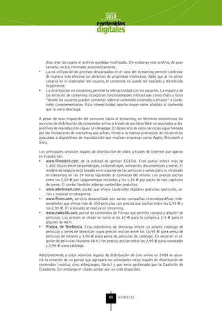 INFORME
                                            2010
                                        de la INDUSTRIA de



                                     digitales


     días, tras los cuales el archivo quedaba inutilizado. Sin embargo este archivo, de gran
     tamaño, no era eliminado automáticamente.
•	   La no utilización de archivos descargados en el caso del streaming permite controlar
     de manera más efectiva los derechos de propiedad intelectual, dado que al no alma-
     cenarse en el ordenador del usuario, el contenido no puede ser copiado y distribuido
     ilegalmente.
•	   La distribución en streaming permite la interactividad con los usuarios. La mayoría de
     los servicios de streaming incorporan funcionalidades interactivas como chats y foros
     “donde los usuarios pueden comentar sobre el contenido visionado o enlaces” a conte-
     nidos complementarios. Esta interactividad aporta mayor valor añadido al contenido
     que la mera descarga.

A pesar de esta migración del consumo hacia el streaming, en términos económicos los
servicios de distribución de contenidos online a través de portales Web no asociados a dis-
positivos de reproducción siguen sin despegar. El desarrollo de estos servicios sigue frenado
por las limitaciones de marketing que sufren, frente a la intensa promoción de los servicios
asociados a dispositivos de reproducción que realizan empresas como Apple, Microsoft o
Sony.

Los principales servicios legales de distribución de vídeo a través de Internet que operan
en España son:
•	 www.filmotech.com, de la entidad de gestión EGEDA. Este portal ofrece más de
    1.400 títulos entre largometrajes, cortometrajes, animación, documentales y series. El
    modelo de negocio está basado en el alquiler de las películas o series para su visionado
    en streaming en las 24 horas siguientes al comienzo del mismo. Los precios oscilan
    entre los 2.02 € por largometrajes recientes y los 1,41 € por packs de tres capítulos
    de series. El portal también alberga contenidos gratuitos.
•	 www.adnstream.com, portal que ofrece contenidos digitales gratuitos (películas, se-
    ries y música) en streaming.
•	 www.filmin.com, servicio desarrollado por varias compañías cinematográficas inde-
    pendientes que ofrece más de 350 películas con precios que oscilan entre los 1,95 € y
    los 2,95 €. El visionado se realiza en streaming.
•	 www.yodecido.com, portal de contenidos de Filmax que permite compra y alquiler de
    películas. Los precios se sitúan en torno a los 10 € para la compra y 2-3 € para el
    alquiler de 48 h.
•	 Pixbox, de Telefónica. Esta plataforma de descarga ofrece un amplio catálogo de
    películas y series de televisión cuyos precios oscilan entre los 16,95 € para venta de
    películas de estreno y 3,99 € para venta de películas de catálogo. En relación al al-
    quiler de películas (durante 48 h.) los precios oscilan entre los 2,99 € para novedades
    y 0,99 € para catálogo.

Adicionalmente a estos servicios legales de distribución de cine online en 2009 se anun-
ció la creación de un portal que agregará los principales sitios legales de distribución de
contenidos (música, cine, videojuegos, libros) y que sería gestionado por la Coalición de
Creadores. Sin embargo el citado portal aún no está disponible.




                                               65      ASIMELEC
 
