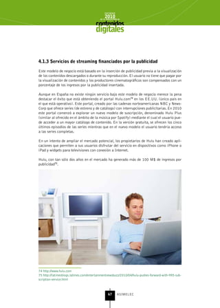 INFORME
                                              2010
                                          de la INDUSTRIA de



                                       digitales


4.1.3 servicios de streaming financiados por la publicidad

Este modelo de negocio está basado en la inserción de publicidad previa a la visualización
de los contenidos descargados o durante su reproducción. El usuario no tiene que pagar por
la visualización de contenidos y los productores cinematográficos son compensados con un
porcentaje de los ingresos por la publicidad insertada.

Aunque en España no existe ningún servicio bajo este modelo de negocio merece la pena
destacar el éxito que está obteniendo el portal Hulu.com74 en los EE.UU. (único país en
el que está operativo). Este portal, creado por las cadenas norteamericanas NBC y News-
Corp que ofrece series (de estreno y de catálogo) con interrupciones publicitarias. En 2010
este portal comenzó a explorar un nuevo modelo de suscripción, denominado Hulu Plus
(similar al ofrecido en el ámbito de la música por Spotify) mediante el cual el usuario pue-
de acceder a un mayor catálogo de contenido. En la versión gratuita, se ofrecen los cinco
últimos episodios de las series mientras que en el nuevo modelo el usuario tendría acceso
a las series completas.

En un intento de ampliar el mercado potencial, los propietarios de Hulu han creado apli-
caciones que permiten a sus usuarios disfrutar del servicio en dispositivos como iPhone o
iPad y widgets para televisiones con conexión a Internet.

Hulu, con tan sólo dos años en el mercado ha generado más de 100 M$ de ingresos por
publicidad75.




74 http://www.hulu.com
75 http://latimesblogs.latimes.com/entertainmentnewsbuzz/2010/04/hulu-pushes-forward-with-995-sub-
scription-service.html



                                                 67      ASIMELEC
 