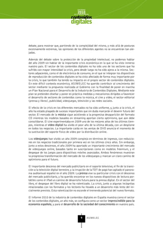 INFORME
                                             2010
                                         de la INDUSTRIA de



                                      digitales


debate, para mostrar que, partiendo de la complejidad del mismo, y más allá de posturas
excesivamente extremas, las opiniones de los diferentes agentes no se encuentran tan ale-
jadas.

Además del debate sobre la protección de la propiedad intelectual, no podemos hablar
del año 2009 sin hablar de la importante crisis económica en la que se ha visto inmerso
nuestro país. El sector de los contenidos digitales no ha sido uno de los sectores que ha
sufrido con mayor intensidad la crisis, pero desde luego no ha sido ajeno a la misma. Sec-
tores adyacentes, como el de electrónica de consumo, en el que se integran los dispositivos
de reproducción de contenidos digitales se ha visto afectado de forma muy importante por
la crisis, lo que también ha tenido su impacto en el propio sector de contenidos digitales.
En este difícil contexto económico, ASIMELEC ha querido contribuir al crecimiento del
sector mediante la propuesta realizada al Gobierno con la finalidad de poner en marcha
un Plan Nacional para el Desarrollo de la Industria de Contenidos Digitales. Mediante este
plan se pretenden diseñar y poner en práctica medidas y mecanismos dirigidos a favorecer
el desarrollo de sectores de contenidos como la música, el cine y vídeo, el sector editorial
(prensa y libros), publicidad, videojuegos, televisión y las redes sociales.

El efecto de la crisis en los diferentes mercados no ha sido uniforme, y, junto a la crisis, el
año ha estado plagado de sucesos importantes que sin duda marcarán el devenir futuro del
sector. El mercado de la música sigue asistiendo a la progresiva desaparición del formato
CD mientras los modelos basados en streaming aportan cierto optimismo, que aún debe
consolidarse. El cine experimentaba en 2009 uno de los mejores años de los últimos tiem-
pos, mientras el vídeo digital ha vivido el peor año de la última década, con un desplome
en todos los negocios. La importante caída en las ventas de DVD anuncia el momento de
la sustitución del soporte físico de vídeo por la distribución online.

Los videojuegos han vivido un año 2009 complejo en términos de ingresos, con reduccio-
nes en los negocios tradicionales por primera vez en los últimos cinco años. Sin embargo,
junto a estos descensos, el año 2009 ha aportado un importante crecimiento del mercado
de videojuegos online, basados tanto en suscripciones como en modelos freemium, y el
despegue de los juegos para dispositivos móviles avanzados. Ambos fenómenos muestran
la progresiva transformación del mercado de los videojuegos y marcan un claro camino de
optimismo para el futuro.

El importante descenso del mercado publicitario en el soporte televisivo, el fin de la transi-
ción a la televisión digital terrestre, y la irrupción de la TDT de pago han agitado el panora-
ma audiovisual español en el año 2009. La prensa vive su particular crisis con el descenso
del mercado publicitario, y ha querido encontrar en los nuevos dispositivos de lectura por-
tátiles como el iPad un camino de desarrollo futuro para la prensa digital. En el sector del
libro, el despegue del libro digital se ha ralentizado. La crisis, junto a algunas incógnitas
relacionadas con los formatos y los lectores ha llevado a un desarrollo más lento del ini-
cialmente previsto. Esta ralentización no esconde el tremendo potencial del nuevo formato.

El informe 2010 de la industria de contenidos digitales en España muestra como el sector
de los contenidos digitales, un año más, se configura como un sector imprescindible para la
economía española, y para el desarrollo de la sociedad del conocimiento en nuestro país.



                                                 9      ASIMELEC
 