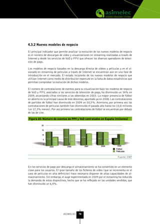 4.3.2 nuevos modelos de negocio

El principal indicador que permite analizar la evolución de los nuevos modelos de negocio
es el número de descargas de video y visualizaciones en streaming realizadas a través de
Internet y desde los servicios de VoD y PPV que ofrecen los diversos operadores de televi-
sión de pago.

Los modelos de negocio basados en la descarga directa de videos y películas y en el vi-
sionado en streaming de películas a través de Internet se encuentran aún en una fase de
introducción en el mercado. El estado incipiente de los nuevos modelos de negocio que
utilizan Internet como medio de distribución repercute en la falta de datos estadísticos que
permitan comprobar la evolución de dichos modelos.

El número de contrataciones de eventos para su visualización bajo los modelos de negocio
de VoD y PPV, asociados a los servicios de televisión de pago, ha disminuido un 34% en
2009, alcanzando cifras similares a las obtenidas en 2003. La mayor presencia de fútbol
en abierto es la principal causa de este descenso, apuntado ya en 2008. Las contrataciones
de partidos de fútbol han disminuido en 2009 un 50,5%. Asimismo, por primera vez las
contrataciones de películas también han disminuido el pasado año hasta los 10,8 millones
(un 17,3% menos). Por vez primera las contrataciones de fútbol se encuentran por debajo
de las de cine.

Figura 60: Número de eventos de PPV y VoD contratados en España (millones)




                                                                               Fuente: CMT


En los servicios de pago por descarga el almacenamiento se ha convertido en un elemento
clave para los usuarios. El gran tamaño de los ficheros de vídeo (que se incrementa en el
caso de películas en alta definición) hace necesario disponer de altas capacidades de al-
macenamiento. Sin embargo, el auge experimentado en 2009 por el streaming ha reducido
la demanda de estos dispositivos, hecho que se ha reflejado en las unidades vendidas, que
han disminuido un 6,4%.




                               ASIMELEC     78
 
