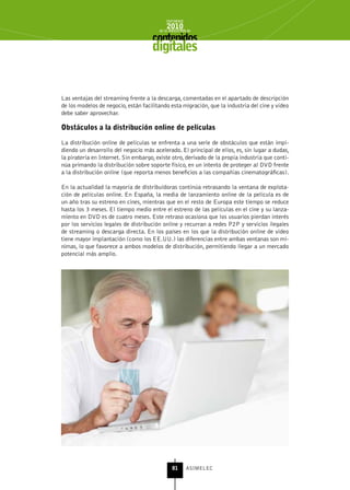 INFORME
                                            2010
                                        de la INDUSTRIA de



                                     digitales


Las ventajas del streaming frente a la descarga, comentadas en el apartado de descripción
de los modelos de negocio, están facilitando esta migración, que la industria del cine y vídeo
debe saber aprovechar.

obstáculos a la distribución online de películas

La distribución online de películas se enfrenta a una serie de obstáculos que están impi-
diendo un desarrollo del negocio más acelerado. El principal de ellos, es, sin lugar a dudas,
la piratería en Internet. Sin embargo, existe otro, derivado de la propia industria que conti-
núa primando la distribución sobre soporte físico, en un intento de proteger al DVD frente
a la distribución online (que reporta menos beneficios a las compañías cinematográficas).

En la actualidad la mayoría de distribuidoras continúa retrasando la ventana de explota-
ción de películas online. En España, la media de lanzamiento online de la película es de
un año tras su estreno en cines, mientras que en el resto de Europa este tiempo se reduce
hasta los 3 meses. El tiempo medio entre el estreno de las películas en el cine y su lanza-
miento en DVD es de cuatro meses. Este retraso ocasiona que los usuarios pierdan interés
por los servicios legales de distribución online y recurran a redes P2P y servicios ilegales
de streaming o descarga directa. En los países en los que la distribución online de vídeo
tiene mayor implantación (como los EE.UU.) las diferencias entre ambas ventanas son mí-
nimas, lo que favorece a ambos modelos de distribución, permitiendo llegar a un mercado
potencial más amplio.




                                               81      ASIMELEC
 