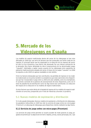 5. Mercado de los
   videojuegos en España
Los modelos de negocio tradicionales dentro del sector de los videojuegos se han visto
afectados en 2009 por una serie de factores que han provocado una fuerte caída de los
ingresos. El principal factor que ha impactado en la reducción de los ingresos del sector
ha sido la crisis económica, cuyo efecto más destacado fue una intensa contracción de
la demanda. Otro factor destacado ha sido el estancamiento de los denominados juegos
“casuales”, destinados a captar nuevos usuarios de los videojuegos entre segmentos de
población tradicionalmente alejados del sector. Al boom de los juegos “casuales” en 2008
ha seguido un año 2009 sin apenas novedades en este ámbito.

Entre los factores destacados que han contribuido a las pérdidas de ingresos en los mode-
los tradicionales se encuentra también la competencia que están ejerciendo otros dispositi-
vos que han incorporado el juego entre su oferta de valor añadido, como los smartphones.
El aumento constante de la potencia de procesamiento de estos dispositivos, junto con el
éxito de plataformas de distribución como las App Stores han contribuido a la reducción
del impacto de la reducción en los modelos de negocio tradicionales.

A estos factores que están detrás de la bajada de ingresos de los modelos de negocio tradi-
cionales se suma otro, compartido con el resto de industrias culturales: la piratería.


5.1 Nuevos modelos de explotación y distribución
Si el año pasado destacaban diversos modelos de explotación y distribución de videojuegos,
los ganadores indiscutibles en 2009 han sido los servicios de juego online con micro-pagos
(Freemium) y la descarga de videojuegos para dispositivos móviles mediante las App Stores.

5.1.1 servicios de juego online con micro-pagos (Freemium)

Los servicios de juego online permiten al usuario acceder de modo gratuito al juego, pa-
gando únicamente por la adquisición de ítems (objetos, armas, nuevos personajes, etc.) que



                               ASIMELEC     84
 