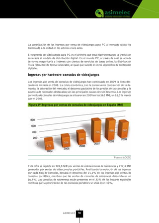 La contribución de los ingresos por venta de videojuegos para PC al mercado global ha
disminuido a la mitad en los últimos cinco años.

El segmento de videojuegos para PC es el primero que está experimentando la transición
acelerada al modelo de distribución digital. En el mundo PC, a través de cual se accede
de forma mayoritaria a Internet con cientos de servicios de juego online, la distribución
física retrocede de forma inexorable, al igual que sucede en otros segmentos de contenidos
digitales.

Ingresos por hardware: consolas de videojuegos
Los ingresos por venta de consolas de videojuegos han continuado en 2009 la línea des-
cendente iniciada en 2008. La crisis económica, con la consecuente contracción de la de-
manda, la saturación del mercado, el descenso paulatino de los precios de las consolas y la
ausencia de novedades destacadas son las principales causas de este descenso. Los ingresos
por venta de consolas de videojuegos se situaron en 2009 en los 562 M€, un 18,3% menos
que en 2008.

Figura 69: Ingresos por ventas de consolas de videojuegos en España (M€)




                                                                           Fuente: ADESE


Esta cifra se reparte en 349,8 M€ por ventas de videoconsolas de sobremesa y 212,4 M€
generados por ventas de videoconsolas portátiles. Analizando la evolución de los ingresos
por cada tipo de consolas, destaca el descenso del 21,2% en los ingresos por ventas de
consolas portátiles, mientras que las ventas de consolas de sobremesa descendieron un
16,4%. Las consolas de sobremesa están presentes en el 33% de los hogares españoles
mientras que la penetración de las consolas portátiles se sitúa en el 30%.




                               ASIMELEC     90
 