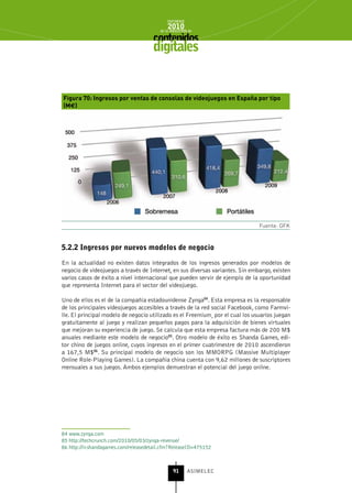 INFORME
                                             2010
                                         de la INDUSTRIA de



                                      digitales


Figura 70: Ingresos por ventas de consolas de videojuegos en España por tipo
(M€)




                                                                                Fuente: GFK


5.2.2 Ingresos por nuevos modelos de negocio

En la actualidad no existen datos integrados de los ingresos generados por modelos de
negocio de videojuegos a través de Internet, en sus diversas variantes. Sin embargo, existen
varios casos de éxito a nivel internacional que pueden servir de ejemplo de la oportunidad
que representa Internet para el sector del videojuego.

Uno de ellos es el de la compañía estadounidense Zynga84. Esta empresa es la responsable
de los principales videojuegos accesibles a través de la red social Facebook, como Farmvi-
lle. El principal modelo de negocio utilizado es el Freemium¸ por el cual los usuarios juegan
gratuitamente al juego y realizan pequeños pagos para la adquisición de bienes virtuales
que mejoran su experiencia de juego. Se calcula que esta empresa factura más de 200 M$
anuales mediante este modelo de negocio85. Otro modelo de éxito es Shanda Games, edi-
tor chino de juegos online, cuyos ingresos en el primer cuatrimestre de 2010 ascendieron
a 167,5 M$86. Su principal modelo de negocio son los MMORPG (Massive Multiplayer
Online Role-Playing Games). La compañía china cuenta con 9,62 millones de suscriptores
mensuales a sus juegos. Ambos ejemplos demuestran el potencial del juego online.




84 www.zynga.com
85 http://techcrunch.com/2010/05/03/zynga-revenue/
86 http://ir.shandagames.com/releasedetail.cfm?ReleaseID=475152



                                                91      ASIMELEC
 