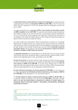 INFORME
                                            2010
                                        de la INDUSTRIA de



                                     digitales


La distribución online a nivel mundial en el sector de los videojuegos (a través de Internet
y videojuegos para móviles) ha alcanzado en 2009 los 13.641 M€, un 20,1% más que en
2008. Esta cifra representa el 37,2% del mercado global de videojuegos, 6 puntos más
que en 20085.

Los ingresos obtenidos por los servicios de PPV a nivel mundial han descendido un 2,6%
en 2009, situándose en los 3.279 M€6. Se trata del primer descenso experimentado por
este modelo de negocio en los últimos cinco años. Las principales causas de este descenso
son la crisis económica, que ha producido una importante contracción de la demanda, y
la competencia que sobre este modelo ejercen el VoD a través de la televisión de pago y el
alquiler online en streaming a través de Internet.

Las redes sociales han continuado en 2009 incrementando su presencia en la sociedad.
Mientras que en 2008 asistimos a la irrupción de estos nuevos servicios con multitud de
redes sociales, en 2009 ha comenzado el proceso de consolidación, reduciéndose el número
de redes sociales a nivel mundial. Se estima que, a julio de 2009, el promedio mundial de
internautas activos (uno de cada tres internautas) que pertenecen a alguna red social es
del 62,5%, alrededor de 390 millones de usuarios7.

La publicidad interactiva se ha comportado en los últimos años como uno de los sectores
más dinámicos dentro del mercado de medios y entretenimiento, aunque en 2009 su creci-
miento se ha moderado hasta el 4,2%, alcanzando los 43.551 M€8.

El sector de la prensa ha sufrido en 2009 la mayor caída de los últimos 10 años, provoca-
da casi en exclusiva por el descenso en los ingresos por publicidad. Este sector ha obtenido
unos ingresos en 2009 de 111.389 M€, un 11,3% menos. Mientras que el modelo de
negocio de venta de ejemplares disminuyó un 5,6% entre 2008 y 2009, la inversión publi-
citaria en prensa descendió un 19,1%, lastrando al conjunto del sector9.

El sector editorial ha alcanzado una cifra de negocio de 77.814 M€, un 1,2% menos que
en 2008. Los ingresos por distribución de libros electrónicos se han situado en 2009 en
los 1.290 M€, los que representa el 1,7% del total del sector10.

El mercado español de medios y entretenimiento alcanzó en 2009 los 20.591 M€, con
un descenso respecto a 2008 del 5,3%. De esta cifra, 2.302 M€ corresponden a los sec-
tores en los que más desarrollados se encuentran los modelos de negocio ligados a la
distribución online de contenidos digitales11 (discográfico, cinematográfico, videojuegos
y publicidad interactiva).




5 Ibid.
6 Ibid.
7 Universal McCann (2009), “Power to the people.Social media tracker.Wave 4”
8 PricewaterhouseCoopers (2010), “Global Entertainment and Media Outlook: 2010-2014”
9 Ibid.
10 Ibid.
11 PricewaterhouseCoopers (2010), “Global Entertainment and Media Outlook: 2010-2014”



                                               11      ASIMELEC
 