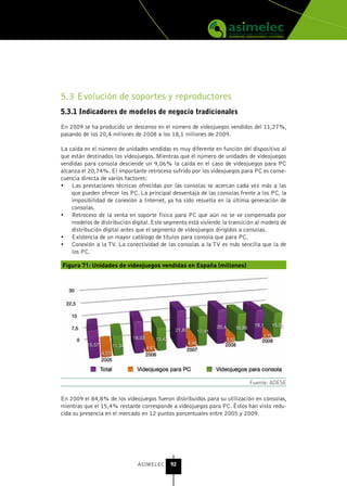 5.3 Evolución de soportes y reproductores
5.3.1 Indicadores de modelos de negocio tradicionales

En 2009 se ha producido un descenso en el número de videojuegos vendidos del 11,27%,
pasando de los 20,4 millones de 2008 a los 18,1 millones de 2009.

La caída en el número de unidades vendidas es muy diferente en función del dispositivo al
que están destinados los videojuegos. Mientras que el número de unidades de videojuegos
vendidas para consola desciende un 9,06% la caída en el caso de videojuegos para PC
alcanza el 20,74%. El importante retroceso sufrido por los videojuegos para PC es conse-
cuencia directa de varios factores:
•	 Las prestaciones técnicas ofrecidas por las consolas se acercan cada vez más a las
    que pueden ofrecer los PC. La principal desventaja de las consolas frente a los PC, la
    imposibilidad de conexión a Internet, ya ha sido resuelta en la última generación de
    consolas.
•	 Retroceso de la venta en soporte físico para PC que aún no se ve compensada por
    modelos de distribución digital. Este segmento está viviendo la transición al modelo de
    distribución digital antes que el segmento de videojuegos dirigidos a consolas.
•	 Existencia de un mayor catálogo de títulos para consola que para PC.
•	 Conexión a la TV. La conectividad de las consolas a la TV es más sencilla que la de
    los PC.

Figura 71: Unidades de videojuegos vendidas en España (millones)




                                                                            Fuente: ADESE

En 2009 el 84,8% de los videojuegos fueron distribuidos para su utilización en consolas,
mientras que el 15,4% restante corresponde a videojuegos para PC. Éstos han visto redu-
cida su presencia en el mercado en 12 puntos porcentuales entre 2005 y 2009.




                               ASIMELEC     92
 