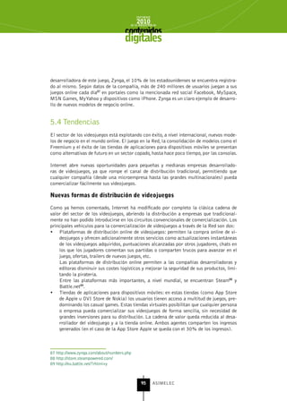 INFORME
                                            2010
                                        de la INDUSTRIA de



                                     digitales


desarrolladora de este juego, Zynga, el 10% de los estadounidenses se encuentra registra-
do al mismo. Según datos de la compañía, más de 240 millones de usuarios juegan a sus
juegos online cada día87 en portales como la mencionada red social Facebook, MySpace,
MSN Games, MyYahoo y dispositivos como iPhone. Zynga es un claro ejemplo de desarro-
llo de nuevos modelos de negocio online.


5.4 Tendencias
El sector de los videojuegos está explotando con éxito, a nivel internacional, nuevos mode-
los de negocio en el mundo online. El juego en la Red, la consolidación de modelos como el
Freemium y el éxito de las tiendas de aplicaciones para dispositivos móviles se presentan
como alternativas de futuro en un sector copado, hasta hace poco tiempo, por las consolas.

Internet abre nuevas oportunidades para pequeñas y medianas empresas desarrollado-
ras de videojuegos, ya que rompe el canal de distribución tradicional, permitiendo que
cualquier compañía (desde una microempresa hasta las grandes multinacionales) pueda
comercializar fácilmente sus videojuegos.

nuevas formas de distribución de videojuegos

Como ya hemos comentado, Internet ha modificado por completo la clásica cadena de
valor del sector de los videojuegos, abriendo la distribución a empresas que tradicional-
mente no han podido introducirse en los circuitos convencionales de comercialización. Los
principales vehículos para la comercialización de videojuegos a través de la Red son dos:
•	 Plataformas de distribución online de videojuegos: permiten la compra online de vi-
    deojuegos y ofrecen adicionalmente otros servicios como actualizaciones instantáneas
    de los videojuegos adquiridos, puntuaciones alcanzadas por otros jugadores, chats en
    los que los jugadores comentan sus partidas o comparten trucos para avanzar en el
    juego, ofertas, trailers de nuevos juegos, etc.
    Las plataformas de distribución online permiten a las compañías desarrolladoras y
    editoras disminuir sus costes logísticos y mejorar la seguridad de sus productos, limi-
    tando la piratería.
    Entre las plataformas más importantes, a nivel mundial, se encuentran Steam88 y
    Battle.net89.
•	 Tiendas de aplicaciones para dispositivos móviles: en estas tiendas (como App Store
    de Apple u OVI Store de Nokia) los usuarios tienen acceso a multitud de juegos, pre-
    dominando los casual games. Estas tiendas virtuales posibilitan que cualquier persona
    o empresa pueda comercializar sus videojuegos de forma sencilla, sin necesidad de
    grandes inversiones para su distribución. La cadena de valor queda reducida al desa-
    rrollador del videojuego y a la tienda online. Ambos agentes comparten los ingresos
    generados (en el caso de la App Store Apple se queda con el 30% de los ingresos).



87 http://www.zynga.com/about/numbers.php
88 http://store.steampowered.com/
89 http://eu.battle.net/?rhtml=y



                                               95      ASIMELEC
 