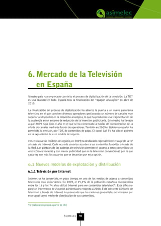 6. Mercado de la televisión
   en España
Nuestro país ha completado con éxito el proceso de digitalización de la televisión. La TDT
es una realidad en toda España tras la finalización del “apagón analógico” en abril de
2010.

La finalización del proceso de digitalización ha abierto la puerta a un nuevo panorama
televisivo, en el que conviven diversos operadores gestionando un número de canales muy
superior al disponible en la televisión analógica, lo que ha producido una fragmentación de
la audiencia en un entorno de reducción de la inversión publicitaria. Este hecho ha llevado
a que 2009 haya sido el año en el que se ha comenzado a hablar de concentración de la
oferta de canales mediante fusión de operadores. También en 2009 el Gobierno español ha
permitido la emisión, por TDT, de contenidos de pago. El canal Gol TV ha sido el pionero
en la explotación de este modelo de negocio.

Entre los nuevos modelos de negocio, en 2009 ha destacado especialmente el auge de la TV
a través de Internet. Cada vez más usuarios acceden a sus contenidos favoritos a través de
la Red. Los portales de las cadenas de televisión permiten el acceso a estos contenidos sin
restricciones horarias y con menor publicidad que en la televisión convencional, por lo que
cada vez son más los usuarios que se decantan por esta opción.


6.1 Nuevos modelos de explotación y distribución
6.1.1 televisión por Internet

Internet se ha convertido, en poco tiempo, en uno de los medios de acceso a contenidos
televisivos más importantes. En 2009, el 25,2% de la población española comprendida
entre los 16 y los 74 años utilizó Internet para ver contenidos televisivos91. Esta cifra su-
pone un incremento de 2 puntos porcentuales respecto a 2008. Este creciente consumo de
televisión a través de Internet ha provocado que las cadenas generalistas se interesen por
este canal como medio de distribución de sus contenidos.


91 Elaboración propia a partir de INE



                                 ASIMELEC    98
 