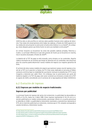 INFORME
                                                2010
                                            de la INDUSTRIA de



                                         digitales




2009 ha sido un año prolífico en noticias sobre posibles fusiones entre cadenas de televi-
sión. Tras meses de conversaciones entre todas las cadenas, a finales de 2009 apareció en
los medios de comunicación la noticia de la fusión entre Antena 3 y La Sexta92. Sin embar-
go, meses después parece que dicha fusión no será una realidad a corto plazo93.

En similar situación se encuentran las otras dos grandes cadenas privadas, Telecinco y
Cuatro. La principal diferencia es que este proceso de fusión ya se encuentra en marcha,
tras el acuerdo alcanzado a finales de 200994.

La batalla de la TDT de pago se está situando, como siempre, en los contenidos. Aquella
cadena resultante de las fusiones que tenga los derechos de los contenidos más atractivos
para los usuarios podrá desarrollar nuevos modelos de negocio con mayores garantías de
éxito.

El primero de estos nuevos modelos de negocio que exploran nuevas vías de ingresos a tra-
vés de la TDT es el canal de La Sexta, Gol TV. Este canal, dedicado en exclusiva al fútbol,
comenzó a emitirse bajo la modalidad de suscripción mensual en plataformas IPTV como
Imagenio y televisión por cable (Ono). Sin embargo, tras la autorización por parte del
Gobierno español a la TDT de pago, este canal comenzó sus emisiones a través de la TDT
en agosto de 2009, coincidiendo con el comienzo de la liga española de fútbol 2009/2010.


6.2 Evolución de ingresos
6.2.1 Ingresos por modelos de negocio tradicionales

Ingresos por publicidad

La principal fuente de ingresos del sector de la televisión, la publicidad, ha descendido en
2009 un 23,2%, hasta los 2.368,2 M€. Estos ingresos representan el 42,1% de la in-
versión publicitaria en medios convencionales, porcentaje inferior en un punto porcentual
al obtenido en 2008. La publicidad en televisiones nacionales y autonómicas representa el
97% de la inversión publicitaria en televisión, mientras que el 3% restante corresponde a
canales temáticos y televisiones locales.


92 http://www.elmundo.es/elmundo/2009/12/16/comunicacion/1260998563.html
93 http://www.publico.es/televisionygente/316841/lasexta/obtiene/beneficios/primera/vez
94 http://www.elpais.com/articulo/economia/Telecinco/fusionan/liderar/television/Espana/
elpepueco/20091218elpepueco_14/Tes



                                                  101      ASIMELEC
 