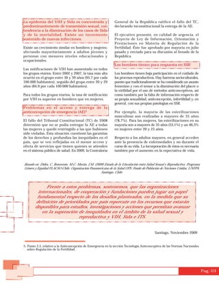 La epidemia del VIH y Sida es concentrada y                    General de la República ratificó el fallo del TC,
predominantemente de transmisión sexual, con                   declarando inconstitucional la entrega de la AE.
tendencia a la disminución de los casos de Sida
y de la mortalidad. Existe un incremento                       El ejecutivo presentó, en calidad de urgencia, el
sostenido de nuevas infecciones.                               Proyecto de Ley de Información, Orientación y
                                                               Prestaciones en Materia de Regulación de la
Existe un crecimiento similar en hombres y mujeres;            Fertilidad. Éste fue aprobado por mayoría en julio
afectando mayoritariamente a adultos jóvenes y                 pasado y enviado para su discusión al Senado de la
personas con menores niveles educacionales y                   República.
ocupacionales.
                                                               Los hombres tienen poca respuesta en SSR
Las notificaciones de VIH han aumentado en todos
los grupos etarios. Entre 2002 y 2007, la tasa más alta        Los hombres tienen baja participación en el cuidado de
ocurrió en el grupo entre 30 y 39 años (95,7 por cada          los procesos reproductivos. Hay barreras socioculturales,
100.000 habitantes), seguido del grupo entre 20 y 29           puesto que tradicionalmente se ha considerado un asunto
años (84,9 por cada 100.000 habitantes).                       femenino y con el temor a la disminución del placer o
                                                               la virilidad por el uso de métodos anticonceptivos, así
Para todos los grupos etarios, la tasa de notificación         como también por la falta de información respecto de
por VIH es superior en hombres que en mujeres.                 su propia sexualidad, anticoncepción, infertilidad y, en
                                                               general, con sus propias patologías en SSR.
Problemas en el acceso y entrega de la
anticoncepción de emergencia (AE)5                             Por ejemplo, la mayoría de las esterilizaciones
                                                               masculinas son realizadas a mayores de 35 años
El fallo del Tribunal Constitucional (TC) de 2008              (78,7%). Para las mujeres, las esterilizaciones en su
determinó que no se podía entregar la AE a todas               mayoría son a mayores de 35 años (53,1%) y un 46,3%
las mujeres y quedó restringido a las que hubiesen             en mujeres entre 20 y 25 años.
sido violadas. Esta situación cuestionó las garantías
de los derechos y profundiza las inequidades en el             Respecto a los adultos mayores, en general acceden
país, que se ven reflejadas en el menor acceso y               ante la presencia de enfermedades y no durante el
oferta de servicios que tienen quienes se atienden             curso de su vida. La incorporación de éstos es necesaria
en el sistema público de salud. En 2009, la Contraloría        también por el aumento en la expectativa de vida.


Basado en: Dides, C. Benavente, M.C. Morán, J.M. (2009) Estado de la Vinculación entre Salud Sexual y Reproductiva. Programa
Género y Equidad FLACSO-Chile; Organización Panamericana de la Salud OPS, Fondo de Población de Naciones Unidas, UNFPA.
                                                     Santiago, Chile.



             Frente a estos problemas, sostenemos, que las organizaciones
         internacionales, de cooperación y fundaciones pueden jugar un papel
        fundamental respecto de los desafíos planteados, en la medida que su
       definición de prioridades por país repercute en los recursos que estarán
       disponibles para estudios, investigaciones y acciones que permitan avanzar
           en la superación de inequidades en el ámbito de la salud sexual y
                            reproductiva y VIH, Sida e ITS.


                                                                                            Santiago, Noviembre 2009


5. Punto 3.3, relativo a la Anticoncepción de Emergencia en la sección Tecnología Anticonceptiva de las Normas Nacionales
   sobre Regulación de la Fertilidad.




                                                                                                                               Pag. 03
 