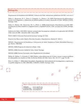 Bibliografía


          Departamento de Estadísticas del MINSAL, Gobierno de Chile; estimaciones poblaciones del INE. www.ine.cl

          Dides, C.; Benavente, M. C.; Pérez, S.; Guajardo, A. y Moran, J. M. (2007) Participación de adolescentes y
          jóvenes en el diagnóstico y elaboración de políticas públicas en salud y desarrollo en Chile, MINSAL-UNFPA,
          Santiago, Chile.

          Dides, C.; Morán, J.M.; Benavente, M. C. y Pérez, S. (2008) Salud Sexual y Reproductiva en Chile 2007:
          actualización de datos estadísticos. Programa Género y Equidad FLACSO- Chile, con apoyo de UNFPA. Santiago,
          Chile.

          Gobierno de Chile y ONUSIDA. Informe nacional sobre los progresos realizados en la aplicación del UNGASS
          Chile enero de 2006 - diciembre 2007. Enero 2008.

          INJUV (2007) V Encuesta Nacional de Juventud. Santiago de Chile.

          Proyecto Ley Marco sobre Salud y Derechos Sexuales y Reproductivos. Boletín N° 5933-11.

          MINSAL. Departamento de Estadísticas e Información de Salud. Estadísticas Vitales Mortalidad Materna y
          por Aborto, 1990-2004.

          MINSAL (2000) Programa de Salud de la Mujer. Chile.

          MINSAL (2006) Encuesta Calidad de Vida y Salud. Santiago.

          MINSAL (2008) Normas Nacionales sobre Regulación de la Fertilidad.

          Molina, R.; Molina, T. y González, E. (2007) Madres, niñas-adolescentes de 14 años y menos: un grave problema
          de salud pública no resuelto en Chile. En Revista Médica de Chile, Enero, Vol. 135, Nº 1, pág. 79 a 86.

          Pérez, S. y Dides, C. (2005) Salud, Sexualidad y Reproducción. Sistematización de investigaciones y experiencias
          en pueblo indígenas en Chile 1990-2004. CORSAPS, UNFPA, Santiago, Chile.




                                   Mayor información sobre las instituciones firmantes:

                                   APROFA       www.aprofa.org
                                   UNFPA-Chile www.unfpa.org
                                   FLACSO-Chile www.flacso.cl




Pag. 04
 