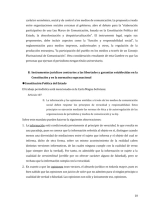 carácter económico, social y de control a los medios de comunicación. La propuesta creada
   entre organizaciones sociales cercanas al gobierno, abre el debate para la “elaboración
   participativa de una Ley Marco de Comunicación, basada en la Constitución Política del
   Estado, la descolonización y despatriarcalización”. El instrumento legal, según sus
   proponentes, debe incluir aspectos como la “función y responsabilidad social”, la
   reglamentación para medios impresos, audiovisuales y otros, la regulación de la
   producción extranjera, “la participación del pueblo en los medios a través de un Consejo
   Plurinacional de Comunicación”. Otra consideración resultante de esta Cumbre es que las
   personas que ejerzan el periodismo tengan título universitario.



    B. Instrumentos jurídicos contrarios a las libertades y garantías establecidas en la
       Constitución y en la normativa supranacional



El trabajo periodístico está mencionado en la Carta Magna boliviana:
Constitución Política del Estado


    Artículo 107

                   II. La información y las opiniones emitidas a través de los medios de comunicación
                      social deben respetar los principios de veracidad y responsabilidad. Estos
                      principios se ejercerán mediante las normas de ética y de autorregulación de las
                      organizaciones de periodistas y medios de comunicación y su ley.

Sobre este mandato pueden hacerse la siguientes observaciones:

1. La información está condicionada previamente al principio de veracidad, lo que resulta en
   una paradoja, pues se conoce que la información referida al objeto en sí, distingue cuando
   menos una diversidad de mediaciones entre el sujeto que informa y el objeto del cual se
   informa, dicho de otra forma, sobre un mismo acontecimiento de la realidad caben
   distintas versiones informativas, de las cuales ninguna cumple con la cualidad de veraz
   (que siempre dice la verdad). Por tanto, es admisible que la información se sujete a la
   cualidad de verosimilitud (creíble por no ofrecer carácter alguno de falsedad), pero se
   rechaza que la información cumpla con la veracidad.

2. En cuanto a que las opiniones sean veraces, el absurdo jurídico es todavía mayor, pues es
   bien sabido que las opiniones son juicios de valor que no admiten para sí ningún principio o
   cualidad de verdad o falsedad. Las opiniones son sólo y únicamente eso, opiniones.




                                                                                                   10
 
