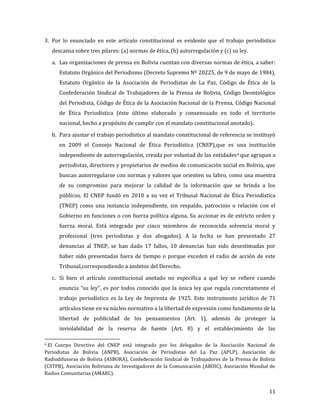 3. Por lo enunciado en este artículo constitucional es evidente que el trabajo periodístico
    descansa sobre tres pilares: (a) normas de ética, (b) autorregulación y (c) su ley.

    a. Las organizaciones de prensa en Bolivia cuentan con diversas normas de ética, a saber:
       Estatuto Orgánico del Periodismo (Decreto Supremo Nº 20225, de 9 de mayo de 1984),
       Estatuto Orgánico de la Asociación de Periodistas de La Paz, Código de Ética de la
       Confederación Sindical de Trabajadores de la Prensa de Bolivia, Código Deontológico
       del Periodista, Código de Ética de la Asociación Nacional de la Prensa, Código Nacional
       de Ética Periodística (éste último elaborado y consensuado en todo el territorio
       nacional, hecho a propósito de cumplir con el mandato constitucional anotado).

    b. Para ajustar el trabajo periodístico al mandato constitucional de referencia se instituyó
       en 2009 el Consejo Nacional de Ética Periodística (CNEP),que es una institución
       independiente de autorregulación, creada por voluntad de las entidades 4 que agrupan a
       periodistas, directores y propietarios de medios de comunicación social en Bolivia, que
       buscan autorregularse con normas y valores que orienten su labro, como una muestra
       de su compromiso para mejorar la calidad de la información que se brinda a los
       públicos. El CNEP fundó en 2010 a su vez el Tribunal Nacional de Ética Periodística
       (TNEP) como una instancia independiente, sin respaldo, patrocinio o relación con el
       Gobierno en funciones o con fuerza política alguna. Su accionar es de estricto orden y
       fuerza moral. Está integrado por cinco miembros de reconocida solvencia moral y
       profesional (tres periodistas y dos abogados). A la fecha se han presentado 27
       denuncias al TNEP, se han dado 17 fallos, 10 denuncias han sido desestimadas por
       haber sido presentadas fuera de tiempo o porque exceden el radio de acción de este
       Tribunal,correspondiendo a ámbitos del Derecho.

    c. Si bien el artículo constitucional anotado no especifica a qué ley se refiere cuando
       enuncia “su ley”, es por todos conocido que la única ley que regula concretamente el
       trabajo periodístico es la Ley de Imprenta de 1925. Este instrumento jurídico de 71
       artículos tiene en su núcleo normativo a la libertad de expresión como fundamento de la
       libertad de publicidad de los pensamientos (Art. 1), además de proteger la
       inviolabilidad de la reserva de fuente (Art. 8) y el establecimiento de las

4El Cuerpo Directivo del CNEP está integrado por los delegados de la Asociación Nacional de
Periodistas de Bolivia (ANPB), Asociación de Periodistas del La Paz (APLP), Asociación de
Radiodifusoras de Bolivia (ASBORA), Confederación Sindical de Trabajadores de la Prensa de Bolivia
(CSTPB), Asociación Boliviana de Investigadores de la Comunicación (ABOIC), Asociación Mundial de
Radios Comunitarias (AMARC).


                                                                                               11
 